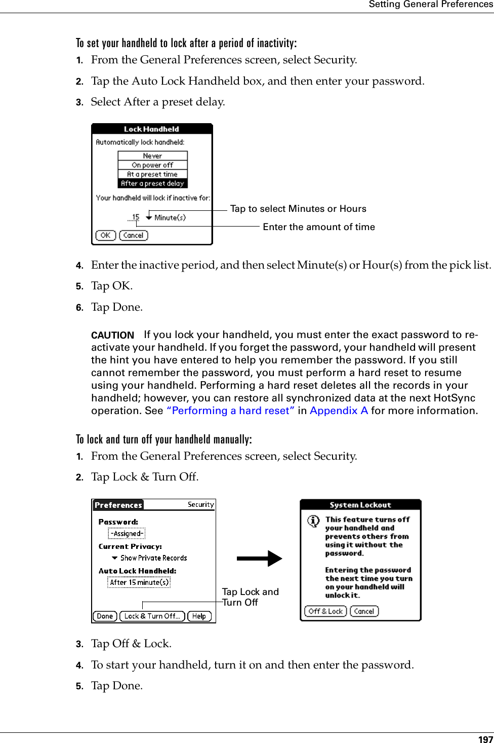 Setting General Preferences197To set your handheld to lock after a period of inactivity:1. From the General Preferences screen, select Security.2. Tap the Auto Lock Handheld box, and then enter your password.3. Select After a preset delay.4. Enter the inactive period, and then select Minute(s) or Hour(s) from the pick list. 5. Tap OK.6. Tap Don e.CAUTION If you lock your handheld, you must enter the exact password to re-activate your handheld. If you forget the password, your handheld will present the hint you have entered to help you remember the password. If you still cannot remember the password, you must perform a hard reset to resume using your handheld. Performing a hard reset deletes all the records in your handheld; however, you can restore all synchronized data at the next HotSync operation. See “Performing a hard reset” in Appendix A for more information.To lock and turn off your handheld manually:1. From the General Preferences screen, select Security.2. Tap Lock &amp; Turn Off.3. Tap Off &amp;  Lock .4. To start your handheld, turn it on and then enter the password. 5. Tap Don e.Tap to select Minutes or HoursEnter the amount of timeTa p  L o ck  a n d  Tu r n  O ffPalm, Inc. Confidential