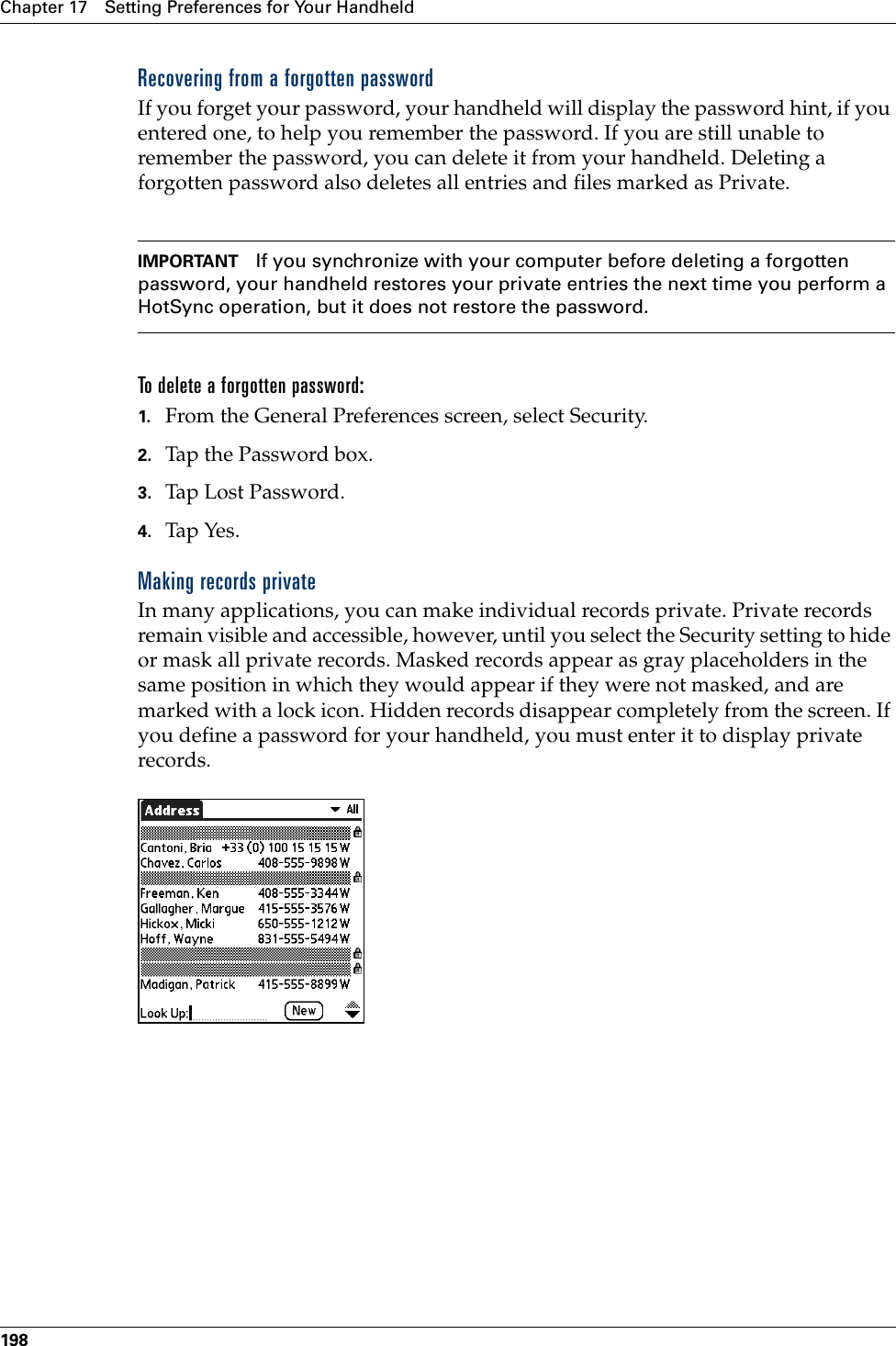 Chapter 17 Setting Preferences for Your Handheld198Recovering from a forgotten passwordIf you forget your password, your handheld will display the password hint, if you entered one, to help you remember the password. If you are still unable to remember the password, you can delete it from your handheld. Deleting a forgotten password also deletes all entries and files marked as Private.IMPORTANT If you synchronize with your computer before deleting a forgotten password, your handheld restores your private entries the next time you perform a HotSync operation, but it does not restore the password.To delete a forgotten password:1. From the General Preferences screen, select Security.2. Tap the Password box.3. Tap Lost Password.4. Tap Yes.Making records privateIn many applications, you can make individual records private. Private records remain visible and accessible, however, until you select the Security setting to hide or mask all private records. Masked records appear as gray placeholders in the same position in which they would appear if they were not masked, and are marked with a lock icon. Hidden records disappear completely from the screen. If you define a password for your handheld, you must enter it to display private records.Palm, Inc. Confidential