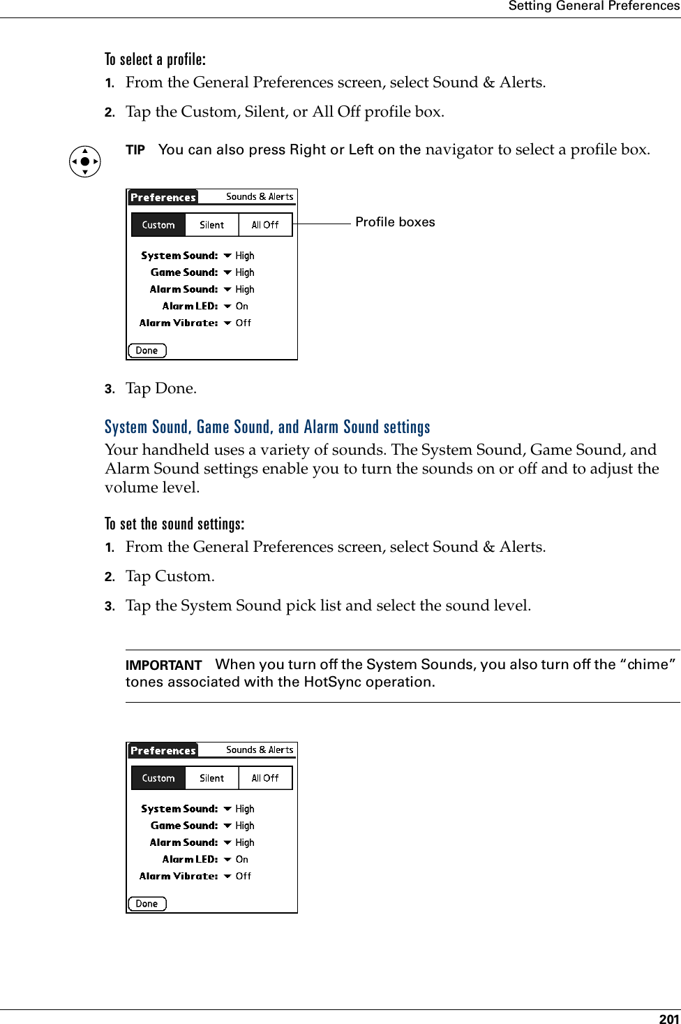 Setting General Preferences201To select a profile: 1. From the General Preferences screen, select Sound &amp; Alerts.2. Tap the Custom, Silent, or All Off profile box. TIP You can also press Right or Left on the navigator to select a profile box.3. Tap Don e.System Sound, Game Sound, and Alarm Sound settingsYour handheld uses a variety of sounds. The System Sound, Game Sound, and Alarm Sound settings enable you to turn the sounds on or off and to adjust the volume level. To set the sound settings: 1. From the General Preferences screen, select Sound &amp; Alerts.2. Tap Custom.3. Tap the System Sound pick list and select the sound level. IMPORTANT When you turn off the System Sounds, you also turn off the “chime” tones associated with the HotSync operation. Profile boxesPalm, Inc. Confidential