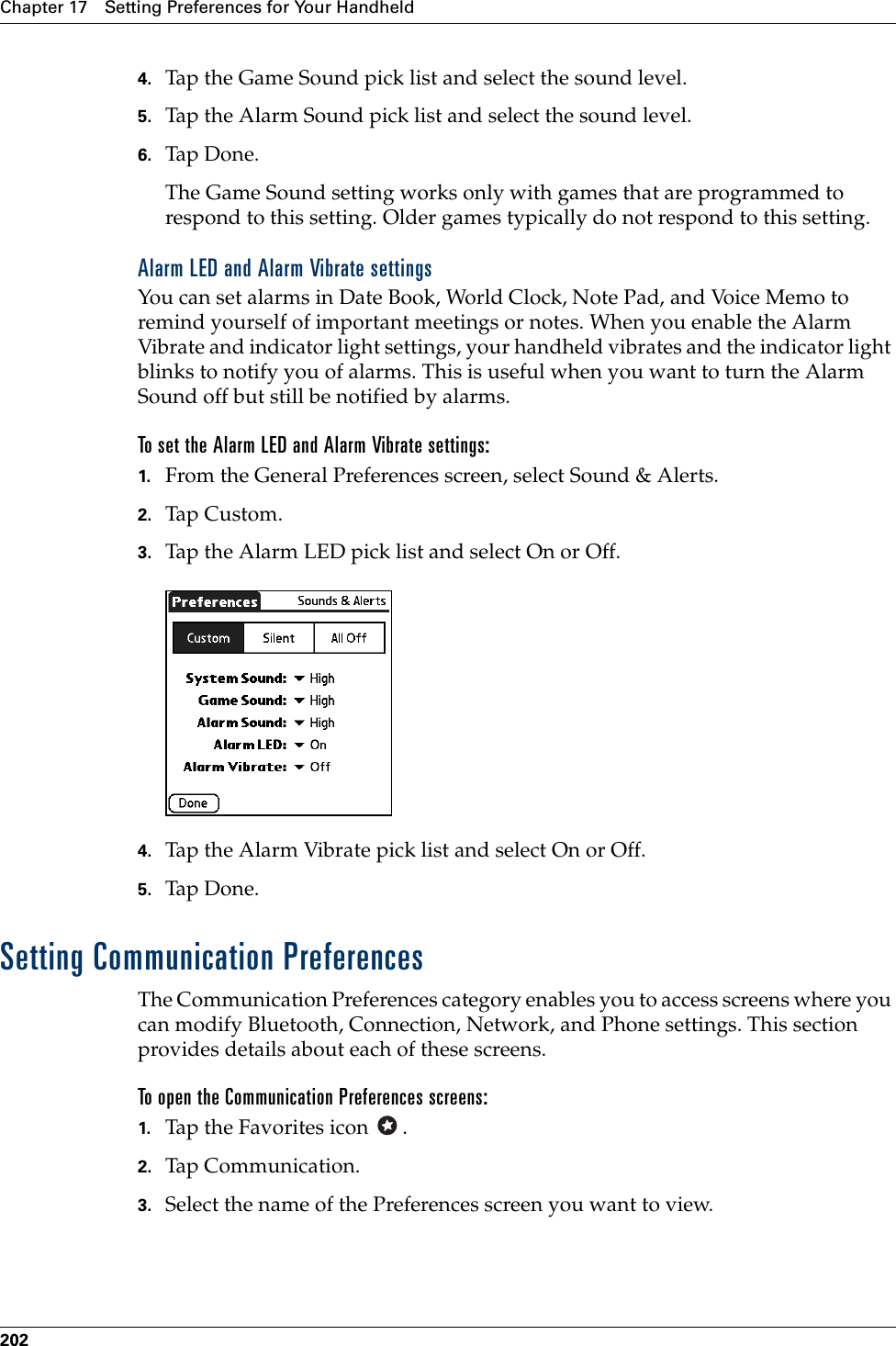 Chapter 17 Setting Preferences for Your Handheld2024. Tap the Game Sound pick list and select the sound level.5. Tap the Alarm Sound pick list and select the sound level. 6. Tap Don e.The Game Sound setting works only with games that are programmed to respond to this setting. Older games typically do not respond to this setting. Alarm LED and Alarm Vibrate settingsYou can set alarms in Date Book, World Clock, Note Pad, and Voice Memo to remind yourself of important meetings or notes. When you enable the Alarm Vibrate and indicator light settings, your handheld vibrates and the indicator light blinks to notify you of alarms. This is useful when you want to turn the Alarm Sound off but still be notified by alarms.To set the Alarm LED and Alarm Vibrate settings:1. From the General Preferences screen, select Sound &amp; Alerts.2. Tap Custom.3. Tap the Alarm LED pick list and select On or Off.4. Tap the Alarm Vibrate pick list and select On or Off.5. Tap Don e.Setting Communication PreferencesThe Communication Preferences category enables you to access screens where you can modify Bluetooth, Connection, Network, and Phone settings. This section provides details about each of these screens.To open the Communication Preferences screens:1. Tap the Favorites icon  . 2. Tap Communication.3. Select the name of the Preferences screen you want to view.Palm, Inc. Confidential