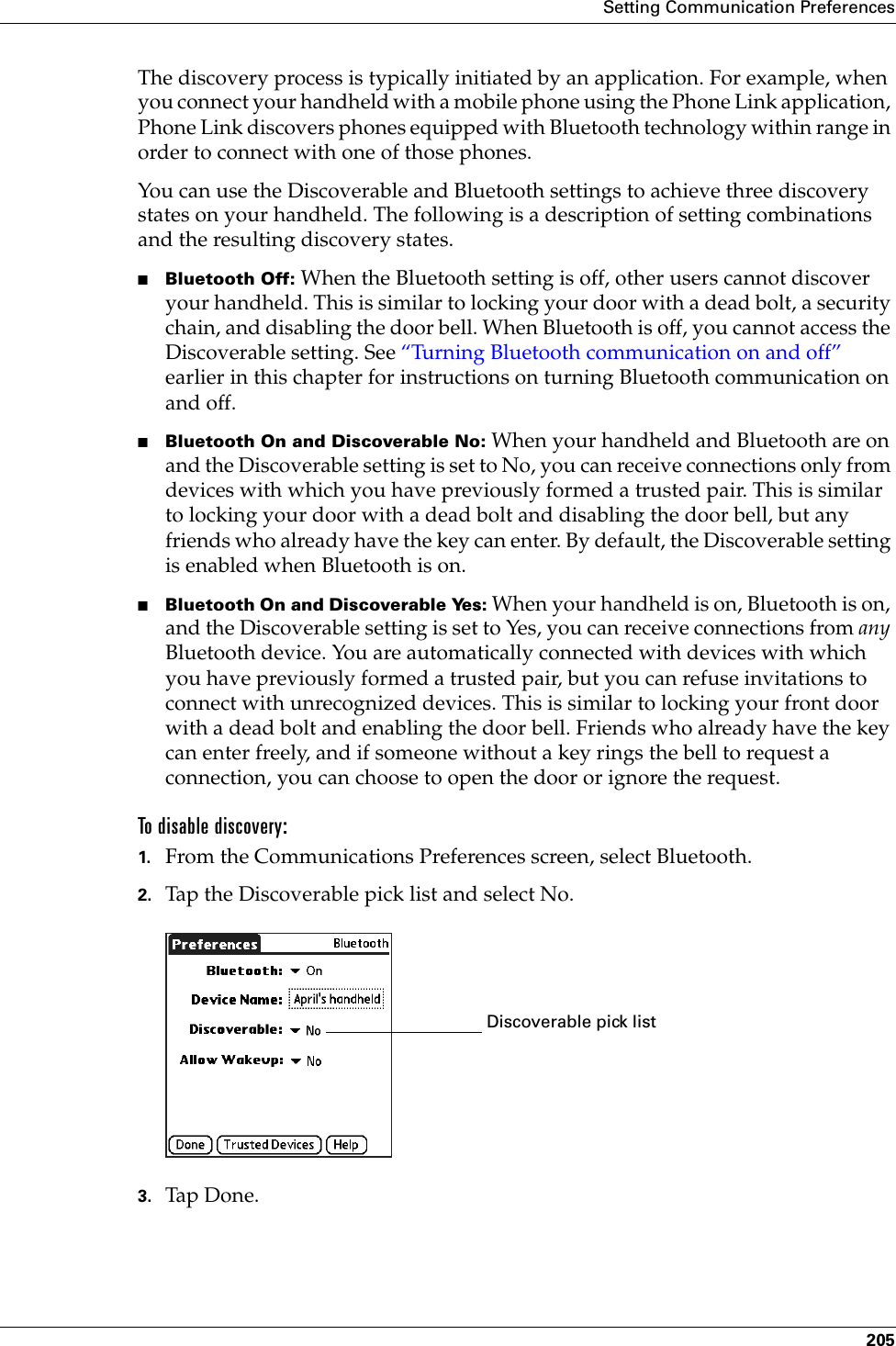 Setting Communication Preferences205The discovery process is typically initiated by an application. For example, when you connect your handheld with a mobile phone using the Phone Link application, Phone Link discovers phones equipped with Bluetooth technology within range in order to connect with one of those phones.You can use the Discoverable and Bluetooth settings to achieve three discovery states on your handheld. The following is a description of setting combinations and the resulting discovery states.■Bluetooth Off: When the Bluetooth setting is off, other users cannot discover your handheld. This is similar to locking your door with a dead bolt, a security chain, and disabling the door bell. When Bluetooth is off, you cannot access the Discoverable setting. See “Turning Bluetooth communication on and off” earlier in this chapter for instructions on turning Bluetooth communication on and off.■Bluetooth On and Discoverable No: When your handheld and Bluetooth are on and the Discoverable setting is set to No, you can receive connections only from devices with which you have previously formed a trusted pair. This is similar to locking your door with a dead bolt and disabling the door bell, but any friends who already have the key can enter. By default, the Discoverable setting is enabled when Bluetooth is on. ■Bluetooth On and Discoverable Yes: When your handheld is on, Bluetooth is on, and the Discoverable setting is set to Yes, you can receive connections from any Bluetooth device. You are automatically connected with devices with which you have previously formed a trusted pair, but you can refuse invitations to connect with unrecognized devices. This is similar to locking your front door with a dead bolt and enabling the door bell. Friends who already have the key can enter freely, and if someone without a key rings the bell to request a connection, you can choose to open the door or ignore the request.To disable discovery:1. From the Communications Preferences screen, select Bluetooth.2. Tap the Discoverable pick list and select No.3. Tap Don e.Discoverable pick listPalm, Inc. Confidential