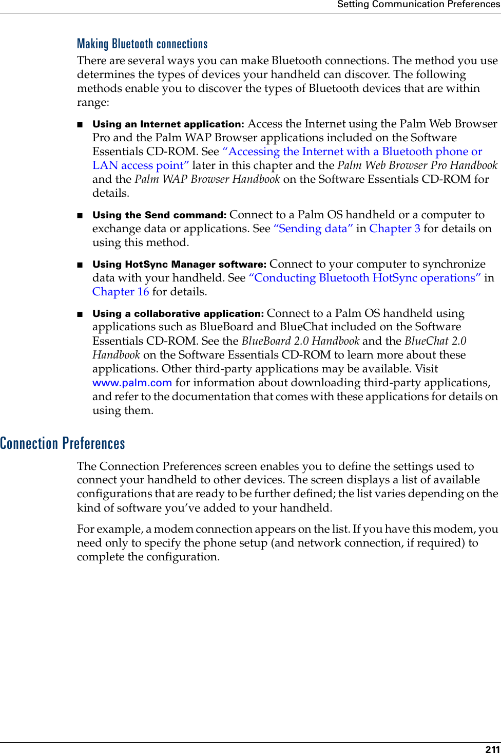 Setting Communication Preferences211Making Bluetooth connectionsThere are several ways you can make Bluetooth connections. The method you use determines the types of devices your handheld can discover. The following methods enable you to discover the types of Bluetooth devices that are within range:■Using an Internet application: Access the Internet using the Palm Web Browser Pro and the Palm WAP Browser applications included on the Software Essentials CD-ROM. See “Accessing the Internet with a Bluetooth phone or LAN access point” later in this chapter and the Palm Web Browser Pro Handbook and the Palm WAP Browser Handbook on the Software Essentials CD-ROM for details.■Using the Send command: Connect to a Palm OS handheld or a computer to exchange data or applications. See “Sending data” in Chapter 3 for details on using this method.■Using HotSync Manager software: Connect to your computer to synchronize data with your handheld. See “Conducting Bluetooth HotSync operations” in Chapter 16 for details.■Using a collaborative application: Connect to a Palm OS handheld using applications such as BlueBoard and BlueChat included on the Software Essentials CD-ROM. See the BlueBoard 2.0 Handbook and the BlueChat 2.0 Handbook on the Software Essentials CD-ROM to learn more about these applications. Other third-party applications may be available. Visit www.palm.com for information about downloading third-party applications, and refer to the documentation that comes with these applications for details on using them.Connection PreferencesThe Connection Preferences screen enables you to define the settings used to connect your handheld to other devices. The screen displays a list of available configurations that are ready to be further defined; the list varies depending on the kind of software you’ve added to your handheld.For example, a modem connection appears on the list. If you have this modem, you need only to specify the phone setup (and network connection, if required) to complete the configuration. Palm, Inc. Confidential