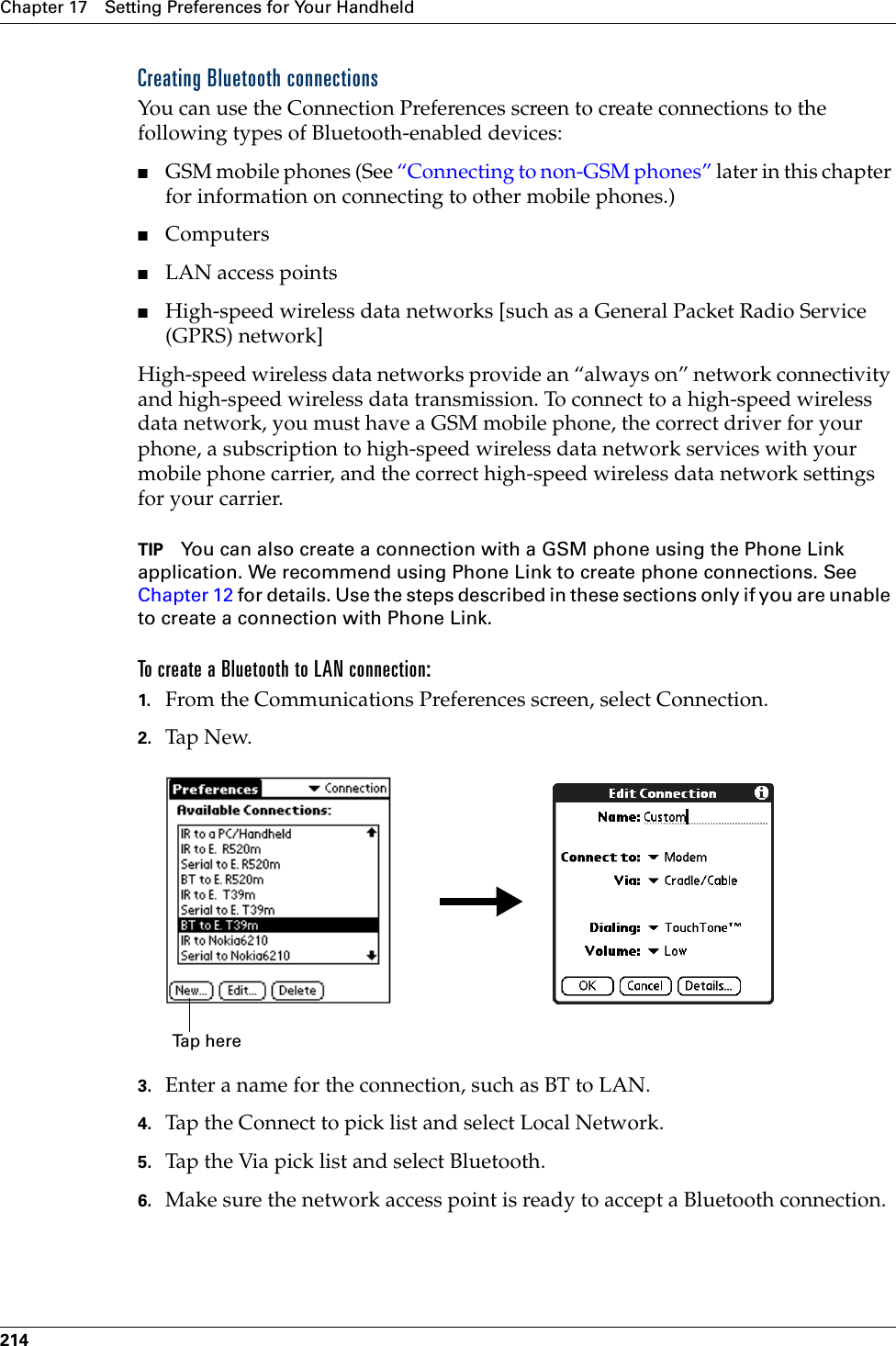 Chapter 17 Setting Preferences for Your Handheld214Creating Bluetooth connectionsYou can use the Connection Preferences screen to create connections to the following types of Bluetooth-enabled devices:■GSM mobile phones (See “Connecting to non-GSM phones” later in this chapter for information on connecting to other mobile phones.)■Computers■LAN access points■High-speed wireless data networks [such as a General Packet Radio Service (GPRS) network]High-speed wireless data networks provide an “always on” network connectivity and high-speed wireless data transmission. To connect to a high-speed wireless data network, you must have a GSM mobile phone, the correct driver for your phone, a subscription to high-speed wireless data network services with your mobile phone carrier, and the correct high-speed wireless data network settings for your carrier.TIP You can also create a connection with a GSM phone using the Phone Link application. We recommend using Phone Link to create phone connections. See Chapter 12 for details. Use the steps described in these sections only if you are unable to create a connection with Phone Link.To create a Bluetooth to LAN connection:1. From the Communications Preferences screen, select Connection.2. Tap N ew.3. Enter a name for the connection, such as BT to LAN.4. Tap the Connect to pick list and select Local Network.5. Tap the Via pick list and select Bluetooth.6. Make sure the network access point is ready to accept a Bluetooth connection.Tap here Palm, Inc. Confidential