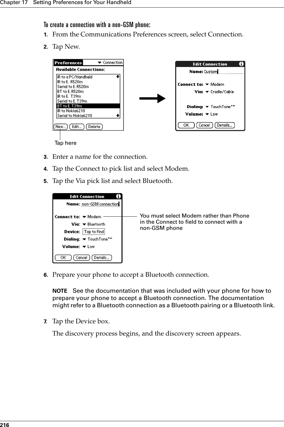 Chapter 17 Setting Preferences for Your Handheld216To create a connection with a non-GSM phone:1. From the Communications Preferences screen, select Connection.2. Tap N ew.3. Enter a name for the connection.4. Tap the Connect to pick list and select Modem.5. Tap the Via pick list and select Bluetooth.6. Prepare your phone to accept a Bluetooth connection.NOTE See the documentation that was included with your phone for how to prepare your phone to accept a Bluetooth connection. The documentation might refer to a Bluetooth connection as a Bluetooth pairing or a Bluetooth link.7. Tap the Device box.The discovery process begins, and the discovery screen appears.Tap here You must select Modem rather than Phone in the Connect to field to connect with a non-GSM phonePalm, Inc. Confidential