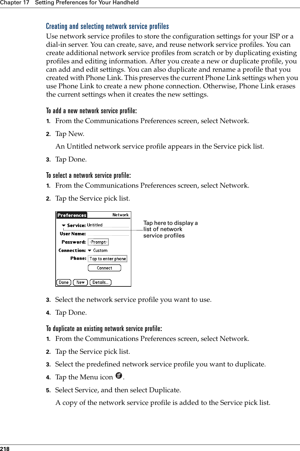 Chapter 17 Setting Preferences for Your Handheld218Creating and selecting network service profilesUse network service profiles to store the configuration settings for your ISP or a dial-in server. You can create, save, and reuse network service profiles. You can create additional network service profiles from scratch or by duplicating existing profiles and editing information. After you create a new or duplicate profile, you can add and edit settings. You can also duplicate and rename a profile that you created with Phone Link. This preserves the current Phone Link settings when you use Phone Link to create a new phone connection. Otherwise, Phone Link erases the current settings when it creates the new settings.To add a new network service profile:1. From the Communications Preferences screen, select Network. 2. Tap N ew.An Untitled network service profile appears in the Service pick list.3. Tap Don e.To select a network service profile:1. From the Communications Preferences screen, select Network.2. Tap the Service pick list.3. Select the network service profile you want to use.4. Tap Don e .To duplicate an existing network service profile:1. From the Communications Preferences screen, select Network.2. Tap the Service pick list.3. Select the predefined network service profile you want to duplicate.4. Tap the Menu icon  . 5. Select Service, and then select Duplicate.A copy of the network service profile is added to the Service pick list.Tap here to display a list of network service profilesPalm, Inc. Confidential