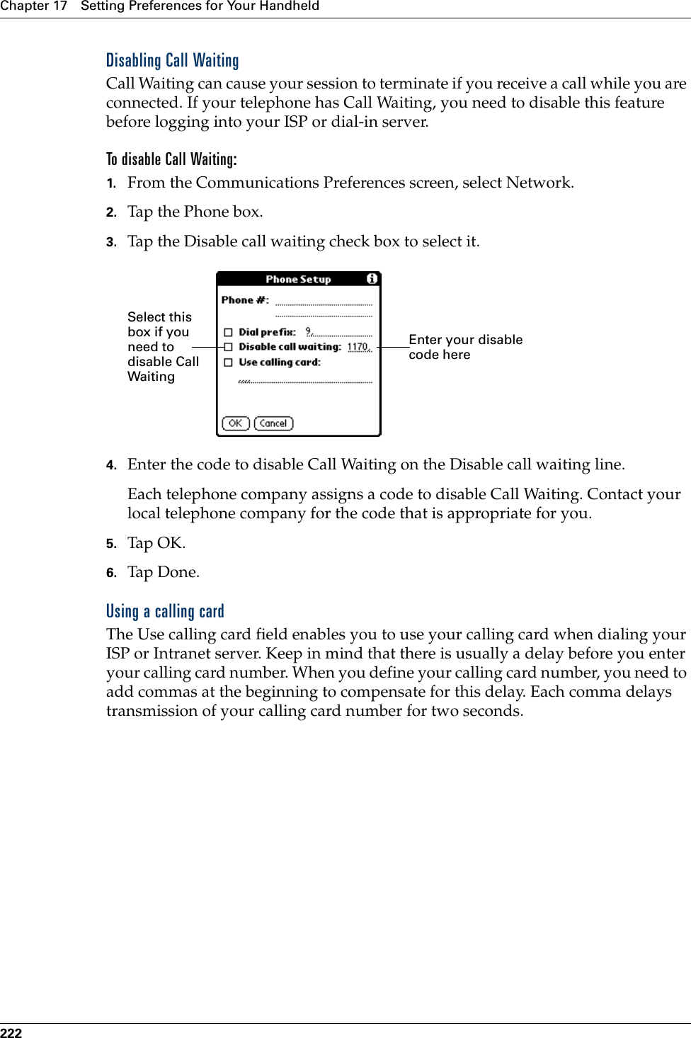 Chapter 17 Setting Preferences for Your Handheld222Disabling Call WaitingCall Waiting can cause your session to terminate if you receive a call while you are connected. If your telephone has Call Waiting, you need to disable this feature before logging into your ISP or dial-in server.To disable Call Waiting:1. From the Communications Preferences screen, select Network.2. Tap the Phone box.3. Tap the Disable call waiting check box to select it.4. Enter the code to disable Call Waiting on the Disable call waiting line.Each telephone company assigns a code to disable Call Waiting. Contact your local telephone company for the code that is appropriate for you.5. Tap OK.6. Tap Don e.Using a calling cardThe Use calling card field enables you to use your calling card when dialing your ISP or Intranet server. Keep in mind that there is usually a delay before you enter your calling card number. When you define your calling card number, you need to add commas at the beginning to compensate for this delay. Each comma delays transmission of your calling card number for two seconds.Enter your disable code hereSelect this box if you need to disable Call WaitingPalm, Inc. Confidential