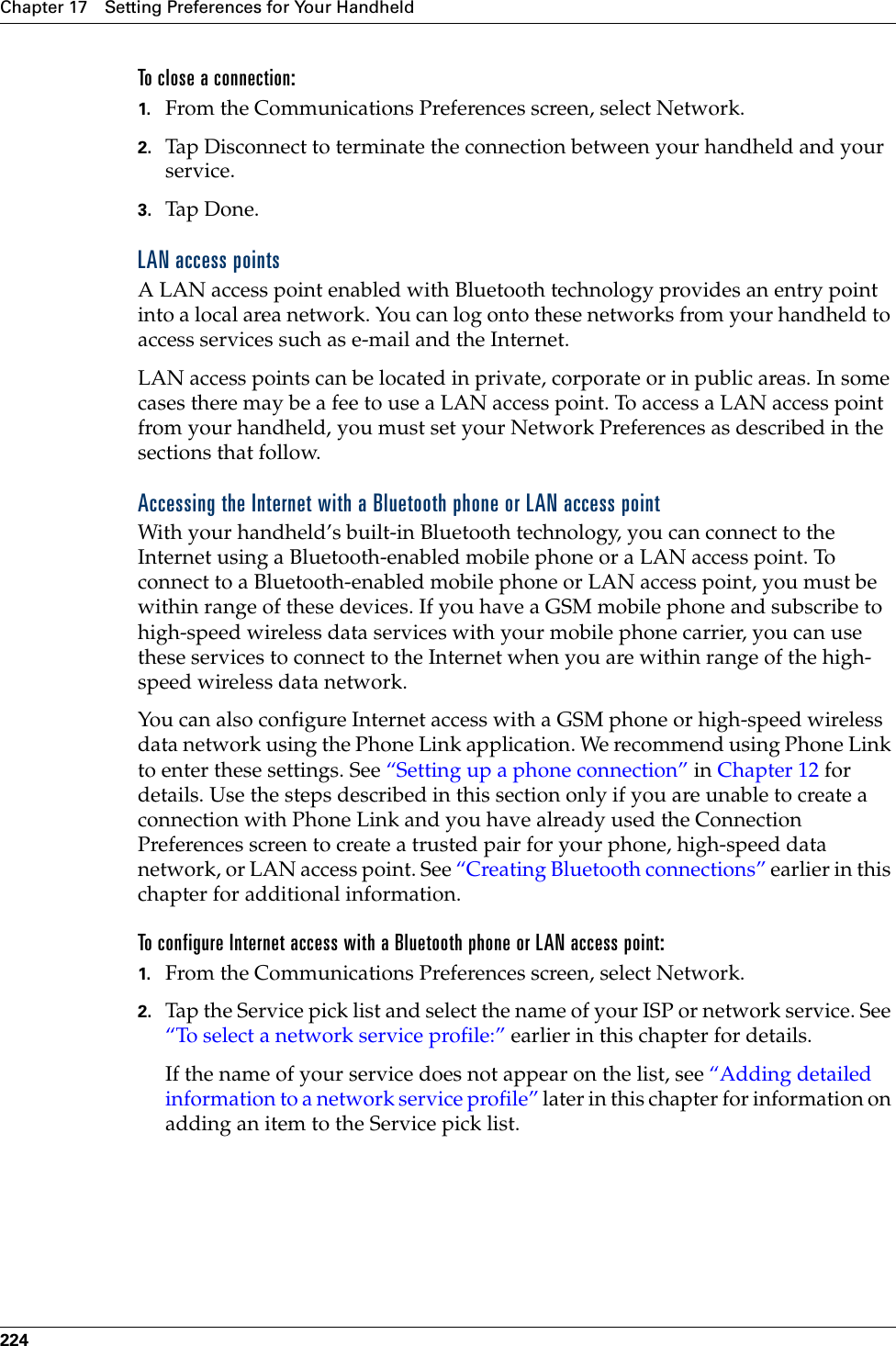 Chapter 17 Setting Preferences for Your Handheld224To close a connection:1. From the Communications Preferences screen, select Network.2. Tap Disconnect to terminate the connection between your handheld and your service.3. Tap Don e.LAN access pointsA LAN access point enabled with Bluetooth technology provides an entry point into a local area network. You can log onto these networks from your handheld to access services such as e-mail and the Internet. LAN access points can be located in private, corporate or in public areas. In some cases there may be a fee to use a LAN access point. To access a LAN access point from your handheld, you must set your Network Preferences as described in the sections that follow.Accessing the Internet with a Bluetooth phone or LAN access pointWith your handheld’s built-in Bluetooth technology, you can connect to the Internet using a Bluetooth-enabled mobile phone or a LAN access point. To connect to a Bluetooth-enabled mobile phone or LAN access point, you must be within range of these devices. If you have a GSM mobile phone and subscribe to high-speed wireless data services with your mobile phone carrier, you can use these services to connect to the Internet when you are within range of the high-speed wireless data network. You can also configure Internet access with a GSM phone or high-speed wireless data network using the Phone Link application. We recommend using Phone Link to enter these settings. See “Setting up a phone connection” in Chapter 12 for details. Use the steps described in this section only if you are unable to create a connection with Phone Link and you have already used the Connection Preferences screen to create a trusted pair for your phone, high-speed data network, or LAN access point. See “Creating Bluetooth connections” earlier in this chapter for additional information.To configure Internet access with a Bluetooth phone or LAN access point:1. From the Communications Preferences screen, select Network. 2. Tap the Service pick list and select the name of your ISP or network service. See “To select a network service profile:” earlier in this chapter for details. If the name of your service does not appear on the list, see “Adding detailed information to a network service profile” later in this chapter for information on adding an item to the Service pick list.Palm, Inc. Confidential