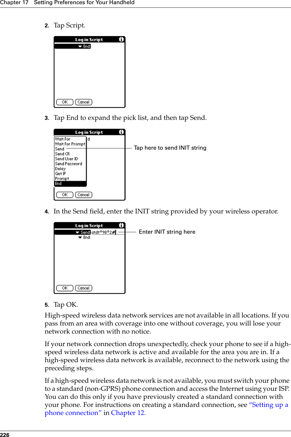 Chapter 17 Setting Preferences for Your Handheld2262. Tap Script.3. Tap End to expand the pick list, and then tap Send.4. In the Send field, enter the INIT string provided by your wireless operator.5. Tap OK.High-speed wireless data network services are not available in all locations. If you pass from an area with coverage into one without coverage, you will lose your network connection with no notice. If your network connection drops unexpectedly, check your phone to see if a high-speed wireless data network is active and available for the area you are in. If a high-speed wireless data network is available, reconnect to the network using the preceding steps. If a high-speed wireless data network is not available, you must switch your phone to a standard (non-GPRS) phone connection and access the Internet using your ISP. You can do this only if you have previously created a standard connection with your phone. For instructions on creating a standard connection, see “Setting up a phone connection” in Chapter 12.Tap here to send INIT stringEnter INIT string herePalm, Inc. Confidential