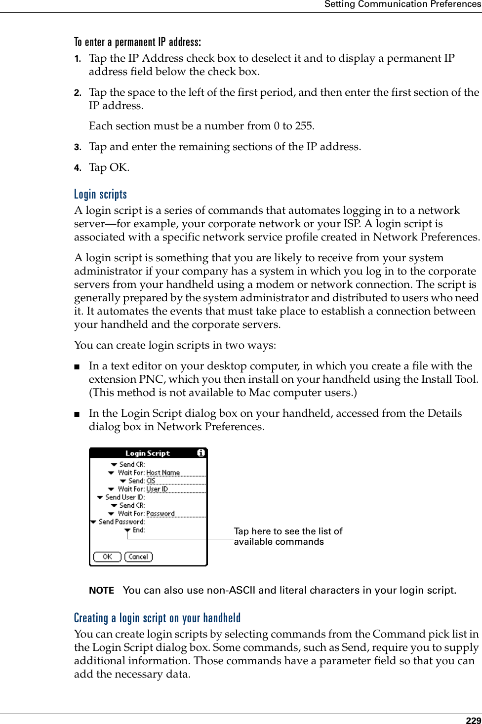 Setting Communication Preferences229To enter a permanent IP address:1. Tap the IP Address check box to deselect it and to display a permanent IP address field below the check box.2. Tap the space to the left of the first period, and then enter the first section of the IP address. Each section must be a number from 0 to 255.3. Tap and enter the remaining sections of the IP address.4. Tap OK.Login scriptsA login script is a series of commands that automates logging in to a network server—for example, your corporate network or your ISP. A login script is associated with a specific network service profile created in Network Preferences.A login script is something that you are likely to receive from your system administrator if your company has a system in which you log in to the corporate servers from your handheld using a modem or network connection. The script is generally prepared by the system administrator and distributed to users who need it. It automates the events that must take place to establish a connection between your handheld and the corporate servers.You can create login scripts in two ways:■In a text editor on your desktop computer, in which you create a file with the extension PNC, which you then install on your handheld using the Install Tool. (This method is not available to Mac computer users.)■In the Login Script dialog box on your handheld, accessed from the Details dialog box in Network Preferences.NOTE You can also use non-ASCII and literal characters in your login script.Creating a login script on your handheldYou can create login scripts by selecting commands from the Command pick list in the Login Script dialog box. Some commands, such as Send, require you to supply additional information. Those commands have a parameter field so that you can add the necessary data.Tap here to see the list of available commandsPalm, Inc. Confidential