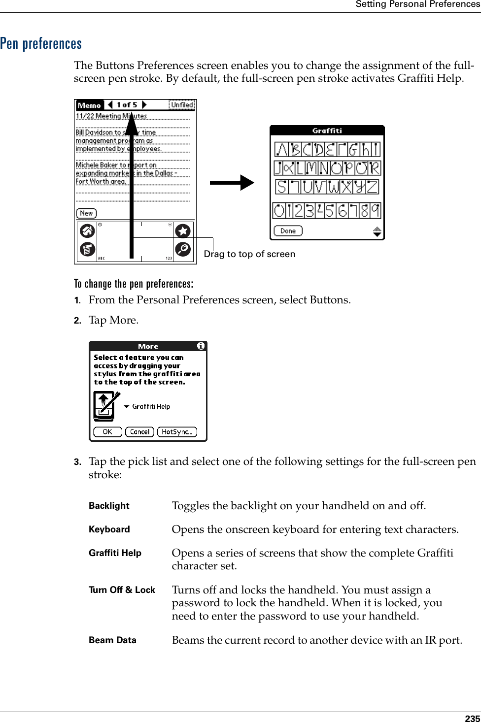 Setting Personal Preferences235Pen preferencesThe Buttons Preferences screen enables you to change the assignment of the full-screen pen stroke. By default, the full-screen pen stroke activates Graffiti Help.To change the pen preferences:1. From the Personal Preferences screen, select Buttons.2. Tap More .3. Tap the pick list and select one of the following settings for the full-screen pen stroke: Backlight Toggles the backlight on your handheld on and off.Keyboard Opens the onscreen keyboard for entering text characters.Graffiti Help Opens a series of screens that show the complete Graffiti character set.Turn Off &amp; Lock Turns off and locks the handheld. You must assign a password to lock the handheld. When it is locked, you need to enter the password to use your handheld.Beam Data Beams the current record to another device with an IR port.Drag to top of screenPalm, Inc. Confidential