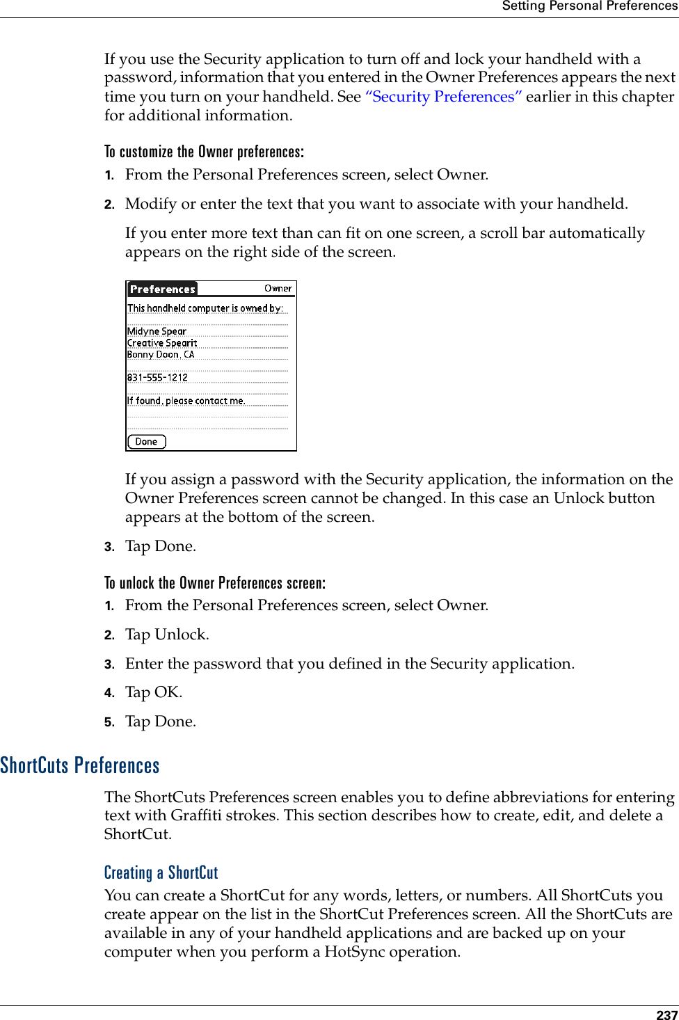 Setting Personal Preferences237If you use the Security application to turn off and lock your handheld with a password, information that you entered in the Owner Preferences appears the next time you turn on your handheld. See “Security Preferences” earlier in this chapter for additional information. To customize the Owner preferences:1. From the Personal Preferences screen, select Owner.2. Modify or enter the text that you want to associate with your handheld. If you enter more text than can fit on one screen, a scroll bar automatically appears on the right side of the screen.If you assign a password with the Security application, the information on the Owner Preferences screen cannot be changed. In this case an Unlock button appears at the bottom of the screen. 3. Tap Don e.To unlock the Owner Preferences screen:1. From the Personal Preferences screen, select Owner.2. Tap Unl o ck.3. Enter the password that you defined in the Security application.4. Tap OK.5. Tap Don e.ShortCuts PreferencesThe ShortCuts Preferences screen enables you to define abbreviations for entering text with Graffiti strokes. This section describes how to create, edit, and delete a ShortCut. Creating a ShortCutYou can create a ShortCut for any words, letters, or numbers. All ShortCuts you create appear on the list in the ShortCut Preferences screen. All the ShortCuts are available in any of your handheld applications and are backed up on your computer when you perform a HotSync operation.Palm, Inc. Confidential