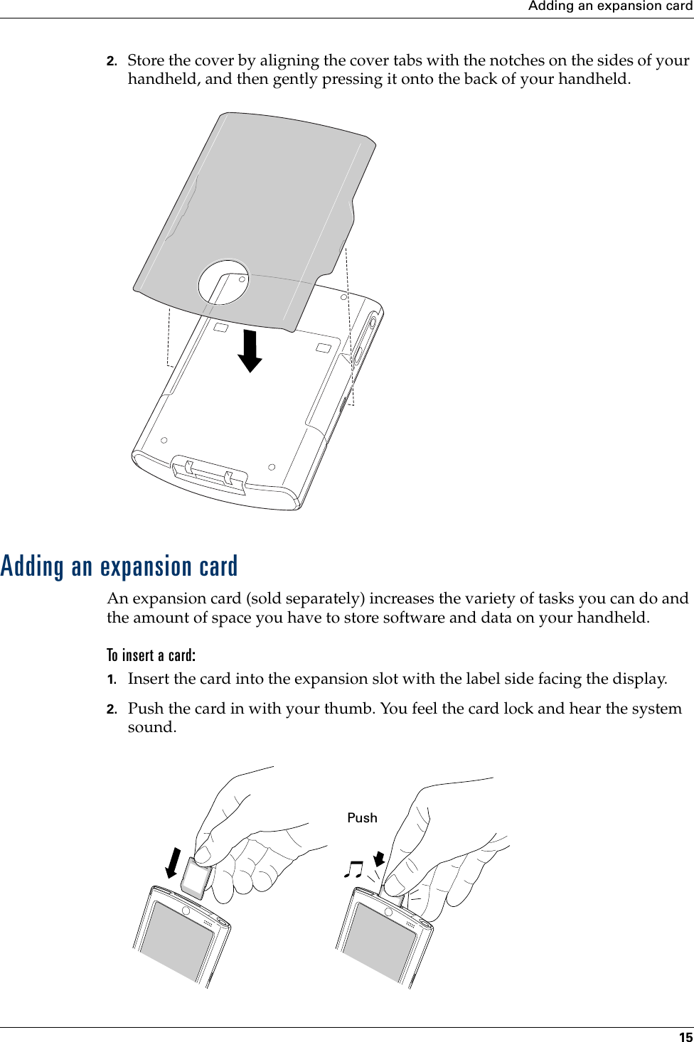 Adding an expansion card152. Store the cover by aligning the cover tabs with the notches on the sides of your handheld, and then gently pressing it onto the back of your handheld.Adding an expansion cardAn expansion card (sold separately) increases the variety of tasks you can do and the amount of space you have to store software and data on your handheld.To insert a card:1. Insert the card into the expansion slot with the label side facing the display.2. Push the card in with your thumb. You feel the card lock and hear the system sound.PushPalm, Inc. Confidential