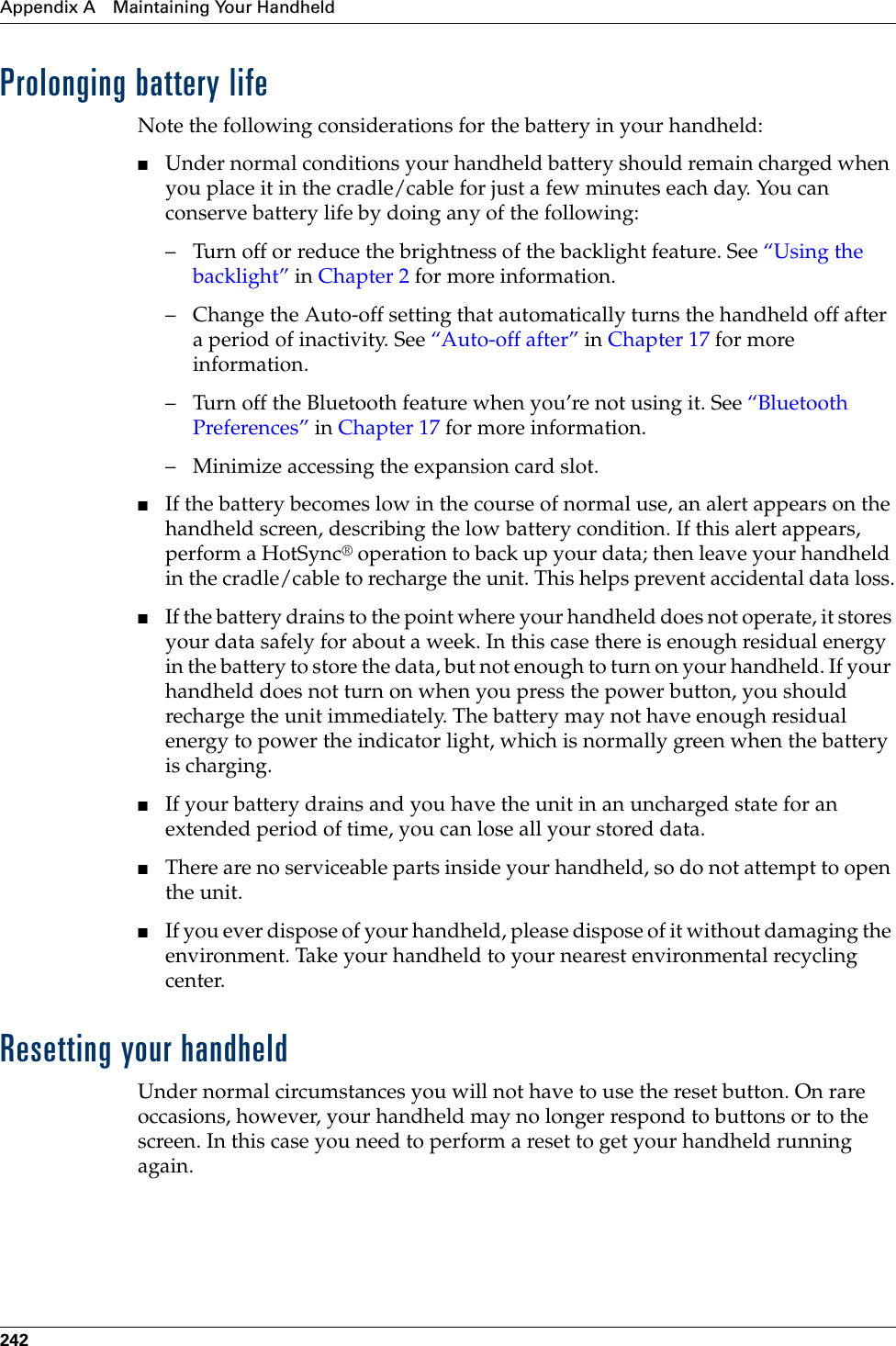 Appendix A Maintaining Your Handheld242Prolonging battery lifeNote the following considerations for the battery in your handheld:■Under normal conditions your handheld battery should remain charged when you place it in the cradle/cable for just a few minutes each day. You can conserve battery life by doing any of the following:– Turn off or reduce the brightness of the backlight feature. See “Using the backlight” in Chapter 2 for more information.– Change the Auto-off setting that automatically turns the handheld off after a period of inactivity. See “Auto-off after” in Chapter 17 for more information.– Turn off the Bluetooth feature when you’re not using it. See “Bluetooth Preferences” in Chapter 17 for more information.– Minimize accessing the expansion card slot.■If the battery becomes low in the course of normal use, an alert appears on the handheld screen, describing the low battery condition. If this alert appears, perform a HotSync® operation to back up your data; then leave your handheld in the cradle/cable to recharge the unit. This helps prevent accidental data loss.■If the battery drains to the point where your handheld does not operate, it stores your data safely for about a week. In this case there is enough residual energy in the battery to store the data, but not enough to turn on your handheld. If your handheld does not turn on when you press the power button, you should recharge the unit immediately. The battery may not have enough residual energy to power the indicator light, which is normally green when the battery is charging.■If your battery drains and you have the unit in an uncharged state for an extended period of time, you can lose all your stored data. ■There are no serviceable parts inside your handheld, so do not attempt to open the unit. ■If you ever dispose of your handheld, please dispose of it without damaging the environment. Take your handheld to your nearest environmental recycling center.Resetting your handheldUnder normal circumstances you will not have to use the reset button. On rare occasions, however, your handheld may no longer respond to buttons or to the screen. In this case you need to perform a reset to get your handheld running again.Palm, Inc. Confidential
