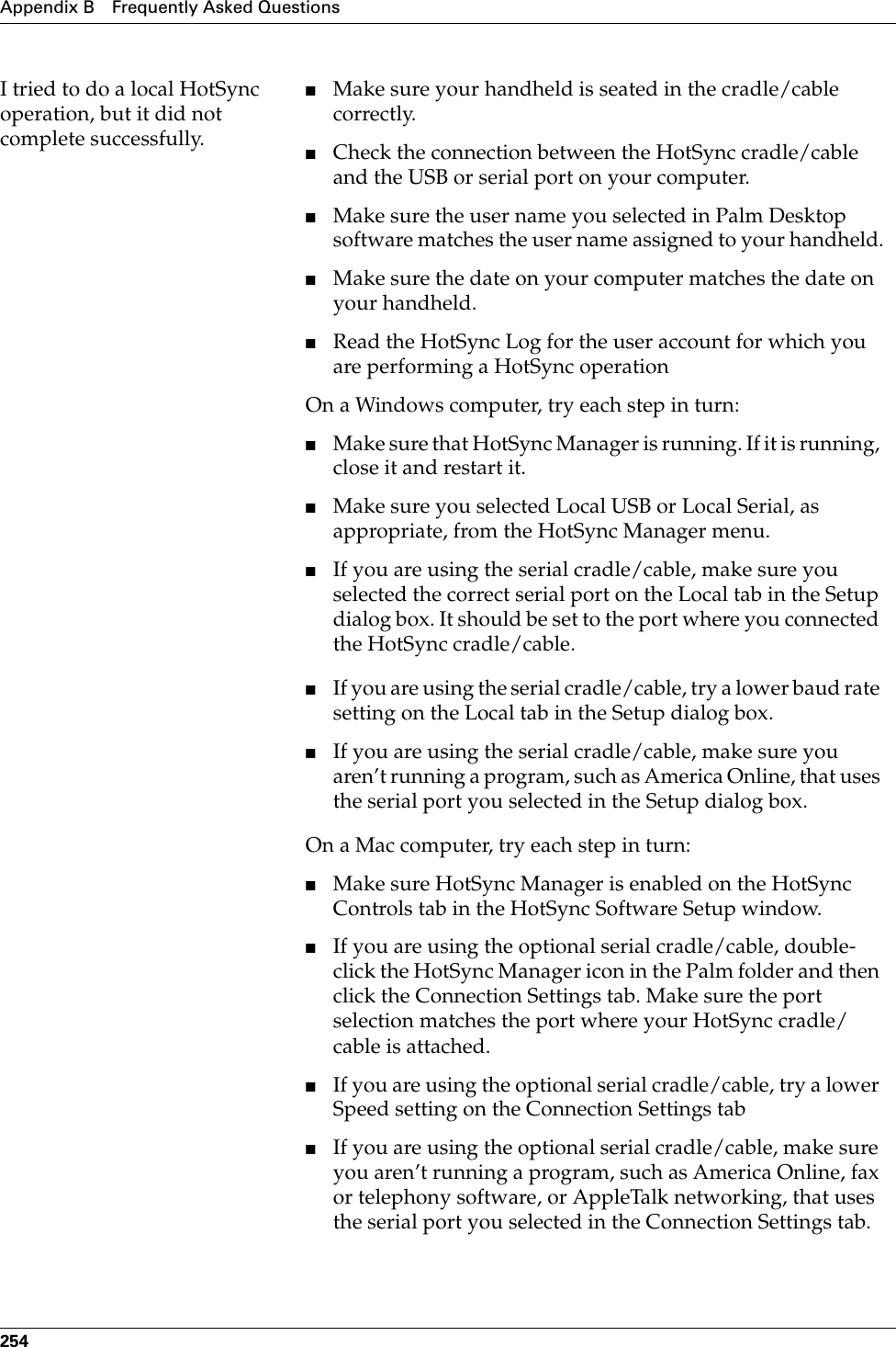 Appendix B Frequently Asked Questions254I tried to do a local HotSync operation, but it did not complete successfully.■Make sure your handheld is seated in the cradle/cable correctly.■Check the connection between the HotSync cradle/cable and the USB or serial port on your computer.■Make sure the user name you selected in Palm Desktop software matches the user name assigned to your handheld.■Make sure the date on your computer matches the date on your handheld. ■Read the HotSync Log for the user account for which you are performing a HotSync operation On a Windows computer, try each step in turn:■Make sure that HotSync Manager is running. If it is running, close it and restart it. ■Make sure you selected Local USB or Local Serial, as appropriate, from the HotSync Manager menu.■If you are using the serial cradle/cable, make sure you selected the correct serial port on the Local tab in the Setup dialog box. It should be set to the port where you connected the HotSync cradle/cable.■If you are using the serial cradle/cable, try a lower baud rate setting on the Local tab in the Setup dialog box.■If you are using the serial cradle/cable, make sure you aren’t running a program, such as America Online, that uses the serial port you selected in the Setup dialog box.On a Mac computer, try each step in turn:■Make sure HotSync Manager is enabled on the HotSync Controls tab in the HotSync Software Setup window.■If you are using the optional serial cradle/cable, double-click the HotSync Manager icon in the Palm folder and then click the Connection Settings tab. Make sure the port selection matches the port where your HotSync cradle/cable is attached.■If you are using the optional serial cradle/cable, try a lower Speed setting on the Connection Settings tab■If you are using the optional serial cradle/cable, make sure you aren’t running a program, such as America Online, fax or telephony software, or AppleTalk networking, that uses the serial port you selected in the Connection Settings tab.Palm, Inc. Confidential
