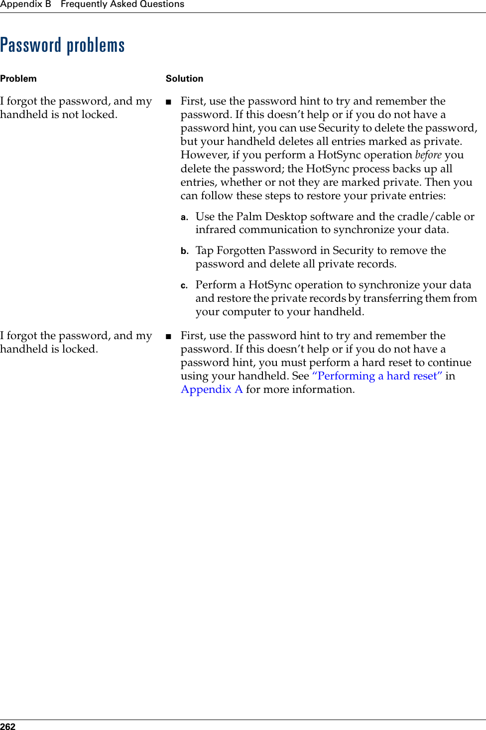Appendix B Frequently Asked Questions262Password problemsProblem SolutionI forgot the password, and my handheld is not locked.■First, use the password hint to try and remember the password. If this doesn’t help or if you do not have a password hint, you can use Security to delete the password, but your handheld deletes all entries marked as private. However, if you perform a HotSync operation before you delete the password; the HotSync process backs up all entries, whether or not they are marked private. Then you can follow these steps to restore your private entries:a. Use the Palm Desktop software and the cradle/cable or infrared communication to synchronize your data.b. Tap Forgotten Password in Security to remove the password and delete all private records.c. Perform a HotSync operation to synchronize your data and restore the private records by transferring them from your computer to your handheld.I forgot the password, and my handheld is locked.■First, use the password hint to try and remember the password. If this doesn’t help or if you do not have a password hint, you must perform a hard reset to continue using your handheld. See “Performing a hard reset” in Appendix A for more information.Palm, Inc. Confidential