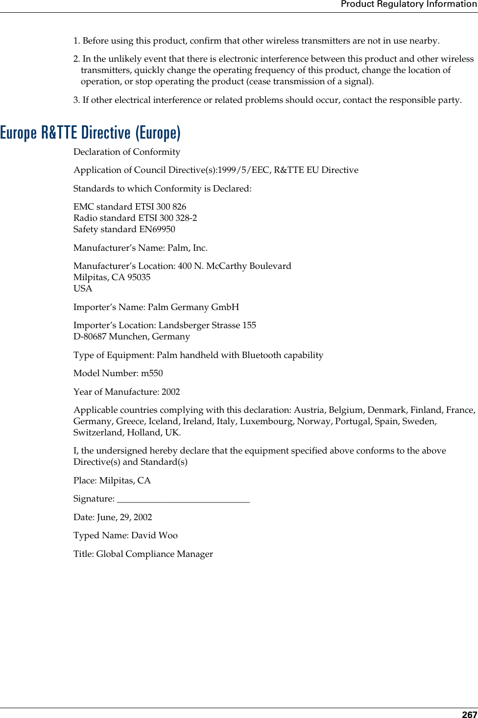 Product Regulatory Information2671. Before using this product, confirm that other wireless transmitters are not in use nearby.2. In the unlikely event that there is electronic interference between this product and other wireless transmitters, quickly change the operating frequency of this product, change the location of operation, or stop operating the product (cease transmission of a signal).3. If other electrical interference or related problems should occur, contact the responsible party.Europe R&amp;TTE Directive (Europe)Declaration of ConformityApplication of Council Directive(s):1999/5/EEC, R&amp;TTE EU DirectiveStandards to which Conformity is Declared:EMC standard ETSI 300 826Radio standard ETSI 300 328-2Safety standard EN69950Manufacturer’s Name: Palm, Inc.Manufacturer’s Location: 400 N. McCarthy BoulevardMilpitas, CA 95035USAImporter’s Name: Palm Germany GmbHImporter’s Location: Landsberger Strasse 155D-80687 Munchen, GermanyType of Equipment: Palm handheld with Bluetooth capabilityModel Number: m550Year of Manufacture: 2002Applicable countries complying with this declaration: Austria, Belgium, Denmark, Finland, France, Germany, Greece, Iceland, Ireland, Italy, Luxembourg, Norway, Portugal, Spain, Sweden, Switzerland, Holland, UK.I, the undersigned hereby declare that the equipment specified above conforms to the above Directive(s) and Standard(s)Place: Milpitas, CASignature: _____________________________Date: June, 29, 2002Typed Name: David WooTitle: Global Compliance ManagerPalm, Inc. Confidential