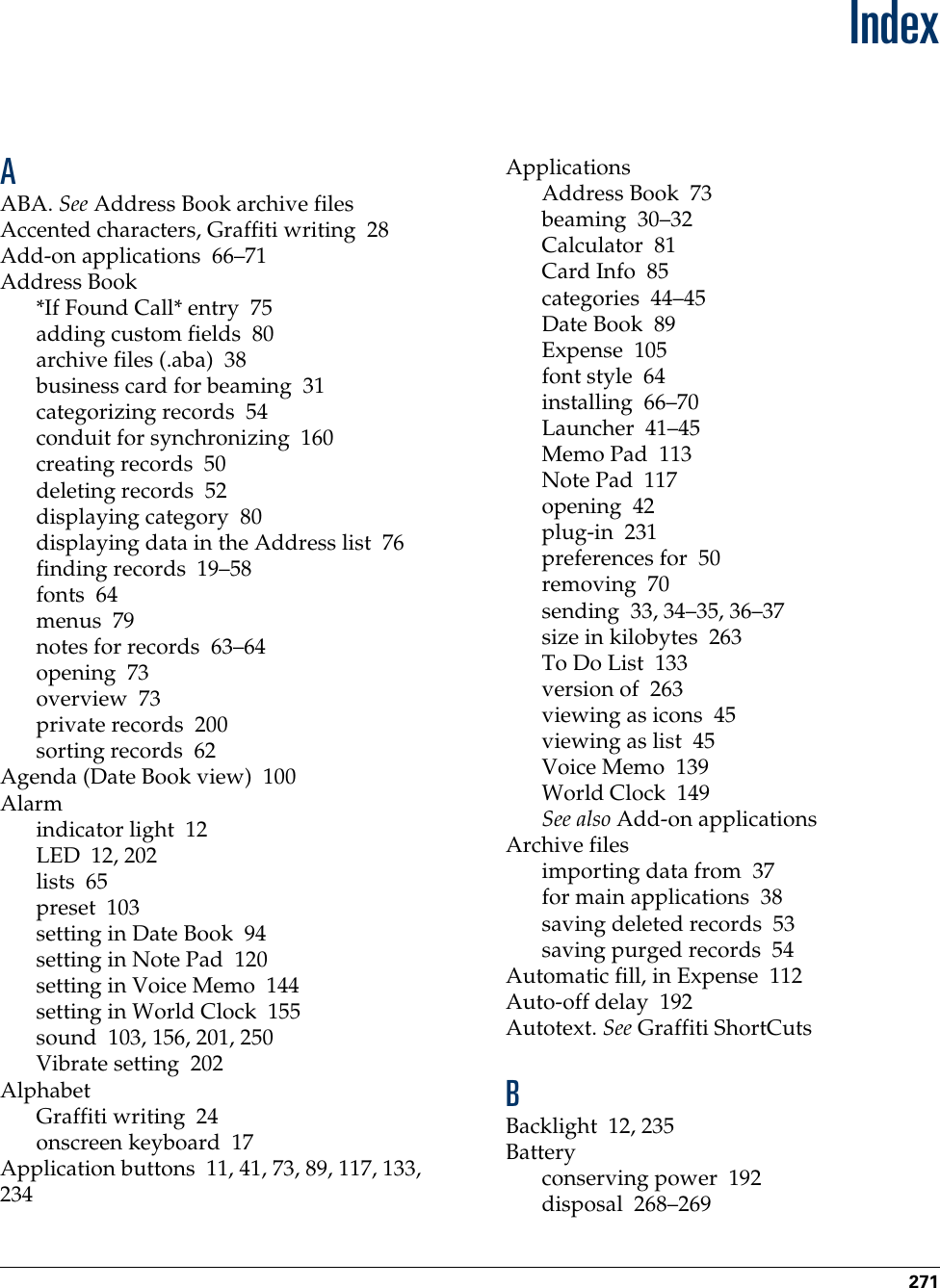 271IndexAABA. See Address Book archive filesAccented characters, Graffiti writing 28Add-on applications 66–71Address Book*If Found Call* entry 75adding custom fields 80archive files (.aba) 38business card for beaming 31categorizing records 54conduit for synchronizing 160creating records 50deleting records 52displaying category 80displaying data in the Address list 76finding records 19–58fonts 64menus 79notes for records 63–64opening 73overview 73private records 200sorting records 62Agenda (Date Book view) 100Alarmindicator light 12LED 12, 202lists 65preset 103setting in Date Book 94setting in Note Pad 120setting in Voice Memo 144setting in World Clock 155sound 103, 156, 201, 250Vibrate setting 202AlphabetGraffiti writing 24onscreen keyboard 17Application buttons 11, 41, 73, 89, 117, 133, 234ApplicationsAddress Book 73beaming 30–32Calculator 81Card Info 85categories 44–45Date Book 89Expense 105font style 64installing 66–70Launcher 41–45Memo Pad 113Note Pad 117opening 42plug-in 231preferences for 50removing 70sending 33, 34–35, 36–37size in kilobytes 263To Do List 133version of 263viewing as icons 45viewing as list 45Voice Memo 139World Clock 149See also Add-on applicationsArchive filesimporting data from 37for main applications 38saving deleted records 53saving purged records 54Automatic fill, in Expense 112Auto-off delay 192Autotext. See Graffiti ShortCutsBBacklight 12, 235Batteryconserving power 192disposal 268–269Palm, Inc. Confidential