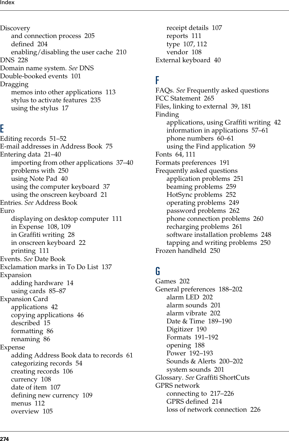 Index274Discoveryand connection process 205defined 204enabling/disabling the user cache 210DNS 228Domain name system. See DNSDouble-booked events 101Draggingmemos into other applications 113stylus to activate features 235using the stylus 17EEditing records 51–52E-mail addresses in Address Book 75Entering data 21–40importing from other applications 37–40problems with 250using Note Pad 40using the computer keyboard 37using the onscreen keyboard 21Entries. See Address BookEurodisplaying on desktop computer 111in Expense 108, 109in Graffiti writing 28in onscreen keyboard 22printing 111Events. See Date BookExclamation marks in To Do List 137Expansionadding hardware 14using cards 85–87Expansion Cardapplications 42copying applications 46described 15formatting 86renaming 86Expenseadding Address Book data to records 61categorizing records 54creating records 106currency 108date of item 107defining new currency 109menus 112overview 105receipt details 107reports 111type 107, 112vendor 108External keyboard 40FFAQs. See Frequently asked questionsFCC Statement 265Files, linking to external 39, 181Findingapplications, using Graffiti writing 42information in applications 57–61phone numbers 60–61using the Find application 59Fonts 64, 111Formats preferences 191Frequently asked questionsapplication problems 251beaming problems 259HotSync problems 252operating problems 249password problems 262phone connection problems 260recharging problems 261software installation problems 248tapping and writing problems 250Frozen handheld 250GGames 202General preferences 188–202alarm LED 202alarm sounds 201alarm vibrate 202Date &amp; Time 189–190Digitizer 190Formats 191–192opening 188Power 192–193Sounds &amp; Alerts 200–202system sounds 201Glossary. See Graffiti ShortCutsGPRS networkconnecting to 217–226GPRS defined 214loss of network connection 226Palm, Inc. Confidential