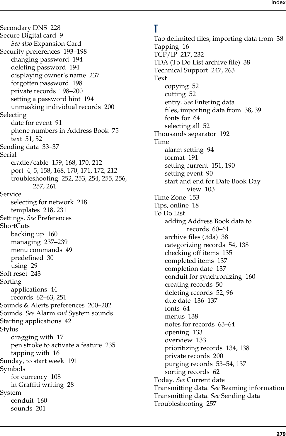 Index279Secondary DNS 228Secure Digital card 9See also Expansion CardSecurity preferences 193–198changing password 194deleting password 194displaying owner’s name 237forgotten password 198private records 198–200setting a password hint 194unmasking individual records 200Selectingdate for event 91phone numbers in Address Book 75text 51, 52Sending data 33–37Serialcradle/cable 159, 168, 170, 212port 4, 5, 158, 168, 170, 171, 172, 212troubleshooting 252, 253, 254, 255, 256, 257, 261Serviceselecting for network 218templates 218, 231Settings. See PreferencesShortCutsbacking up 160managing 237–239menu commands 49predefined 30using 29Soft reset 243Sortingapplications 44records 62–63, 251Sounds &amp; Alerts preferences 200–202Sounds. See Alarm and System soundsStarting applications 42Stylusdragging with 17pen stroke to activate a feature 235tapping with 16Sunday, to start week 191Symbolsfor currency 108in Graffiti writing 28Systemconduit 160sounds 201TTab delimited files, importing data from 38Tapping 16TCP/IP 217, 232TDA (To Do List archive file) 38Technical Support 247, 263Textcopying 52cutting 52entry. See Entering datafiles, importing data from 38, 39fonts for 64selecting all 52Thousands separator 192Timealarm setting 94format 191setting current 151, 190setting event 90start and end for Date Book Day view 103Time Zone 153Tips, online 18To Do Listadding Address Book data to records 60–61archive files (.tda) 38categorizing records 54, 138checking off items 135completed items 137completion date 137conduit for synchronizing 160creating records 50deleting records 52, 96due date 136–137fonts 64menus 138notes for records 63–64opening 133overview 133prioritizing records 134, 138private records 200purging records 53–54, 137sorting records 62Today. See Current dateTransmitting data. See Beaming informationTransmitting data. See Sending dataTroubleshooting 257Palm, Inc. Confidential