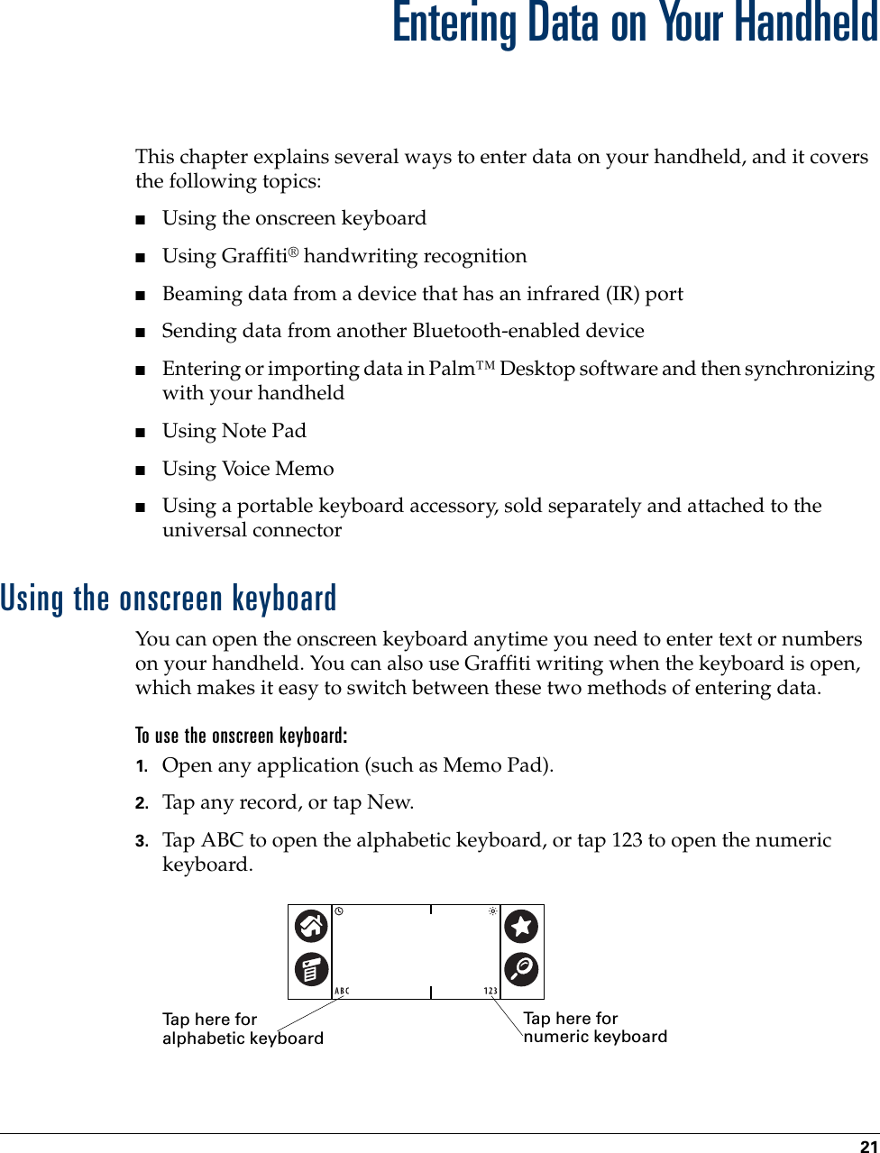 21CHAPTER 3Entering Data on Your HandheldThis chapter explains several ways to enter data on your handheld, and it covers the following topics:■Using the onscreen keyboard■Using Graffiti® handwriting recognition■Beaming data from a device that has an infrared (IR) port■Sending data from another Bluetooth-enabled device■Entering or importing data in Palm™ Desktop software and then synchronizing with your handheld■Using Note Pad■Using Voice Memo■Using a portable keyboard accessory, sold separately and attached to the universal connector Using the onscreen keyboardYou can open the onscreen keyboard anytime you need to enter text or numbers on your handheld. You can also use Graffiti writing when the keyboard is open, which makes it easy to switch between these two methods of entering data.To use the onscreen keyboard:1. Open any application (such as Memo Pad). 2. Tap any record, or tap New.3. Tap ABC to open the alphabetic keyboard, or tap 123 to open the numeric keyboard.Tap here for alphabetic keyboardTap here for numeric keyboardPalm, Inc. Confidential