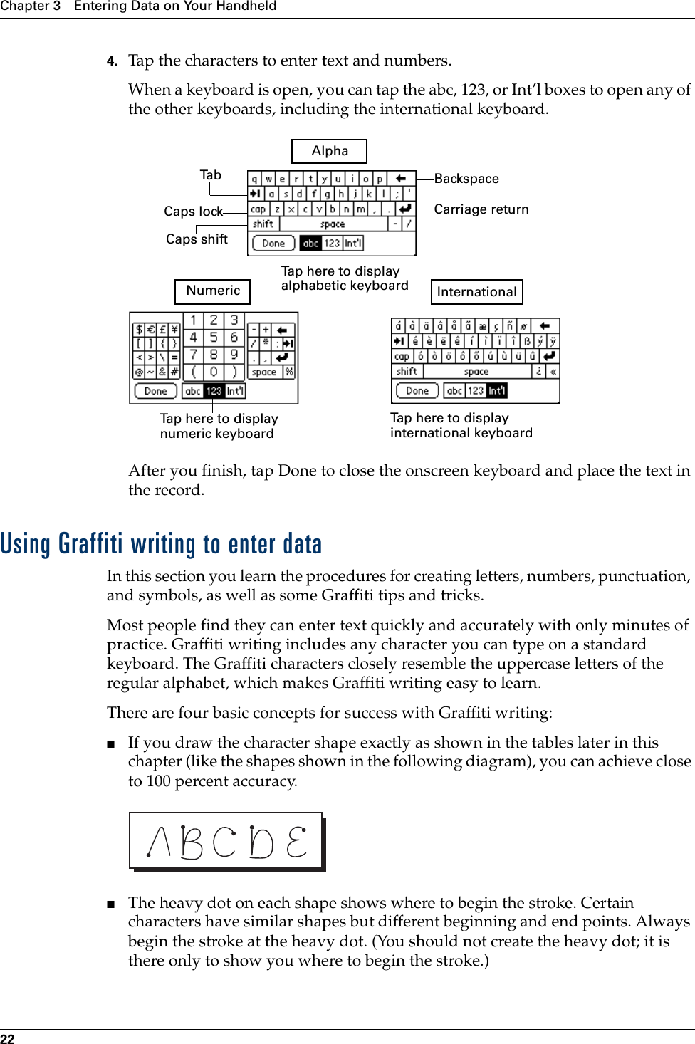 Chapter 3 Entering Data on Your Handheld224. Tap the characters to enter text and numbers.When a keyboard is open, you can tap the abc, 123, or Int’l boxes to open any of the other keyboards, including the international keyboard.After you finish, tap Done to close the onscreen keyboard and place the text in the record.Using Graffiti writing to enter dataIn this section you learn the procedures for creating letters, numbers, punctuation, and symbols, as well as some Graffiti tips and tricks.Most people find they can enter text quickly and accurately with only minutes of practice. Graffiti writing includes any character you can type on a standard keyboard. The Graffiti characters closely resemble the uppercase letters of the regular alphabet, which makes Graffiti writing easy to learn. There are four basic concepts for success with Graffiti writing:■If you draw the character shape exactly as shown in the tables later in this chapter (like the shapes shown in the following diagram), you can achieve close to 100 percent accuracy.■The heavy dot on each shape shows where to begin the stroke. Certain characters have similar shapes but different beginning and end points. Always begin the stroke at the heavy dot. (You should not create the heavy dot; it is there only to show you where to begin the stroke.)BackspaceCarriage returnTa bCaps lockCaps shiftTap here to display alphabetic keyboard Tap here to display numeric keyboard Tap here to display international keyboard AlphaNumeric InternationalPalm, Inc. Confidential