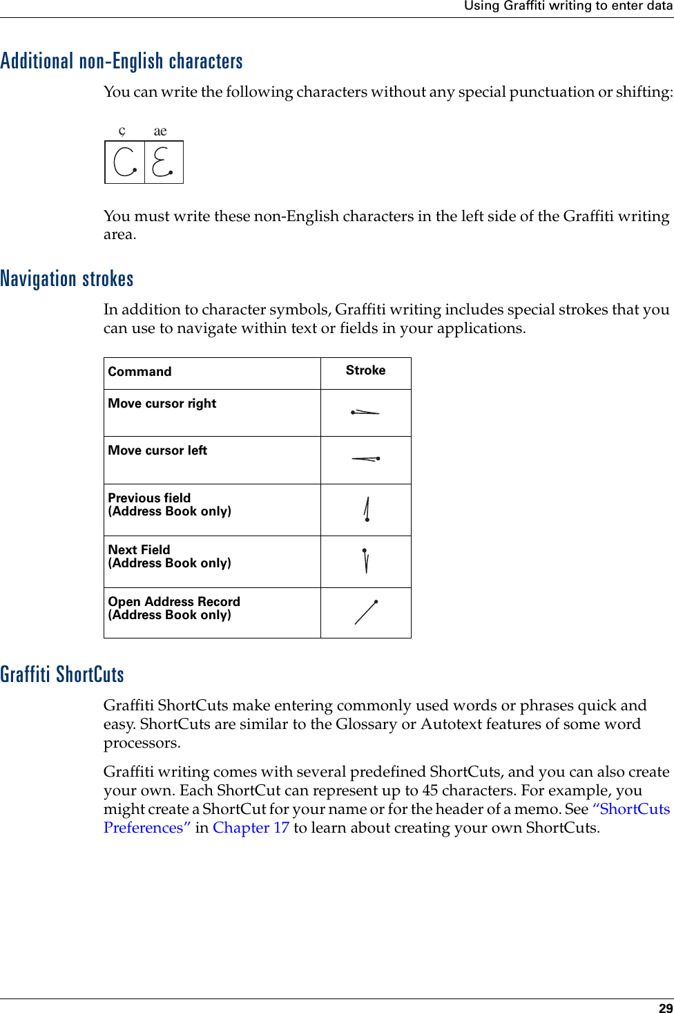 Using Graffiti writing to enter data29Additional non-English charactersYou can write the following characters without any special punctuation or shifting:You must write these non-English characters in the left side of the Graffiti writing area.Navigation strokesIn addition to character symbols, Graffiti writing includes special strokes that you can use to navigate within text or fields in your applications.Graffiti ShortCutsGraffiti ShortCuts make entering commonly used words or phrases quick and easy. ShortCuts are similar to the Glossary or Autotext features of some word processors. Graffiti writing comes with several predefined ShortCuts, and you can also create your own. Each ShortCut can represent up to 45 characters. For example, you might create a ShortCut for your name or for the header of a memo. See “ShortCuts Preferences” in Chapter 17 to learn about creating your own ShortCuts.caeCommand StrokeMove cursor rightMove cursor leftPrevious field(Address Book only)Next Field(Address Book only)Open Address Record(Address Book only)Palm, Inc. Confidential