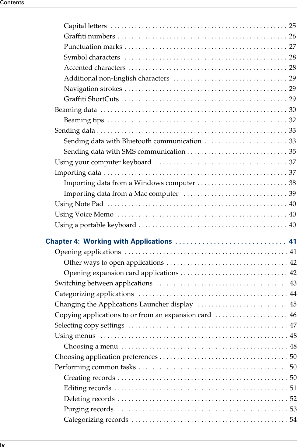 ContentsivCapital letters  . . . . . . . . . . . . . . . . . . . . . . . . . . . . . . . . . . . . . . . . . . . . . . . . . . .  25Graffiti numbers  . . . . . . . . . . . . . . . . . . . . . . . . . . . . . . . . . . . . . . . . . . . . . . . . .  26Punctuation marks . . . . . . . . . . . . . . . . . . . . . . . . . . . . . . . . . . . . . . . . . . . . . . .  27Symbol characters   . . . . . . . . . . . . . . . . . . . . . . . . . . . . . . . . . . . . . . . . . . . . . . .  28Accented characters  . . . . . . . . . . . . . . . . . . . . . . . . . . . . . . . . . . . . . . . . . . . . . .  28Additional non-English characters  . . . . . . . . . . . . . . . . . . . . . . . . . . . . . . . . .  29Navigation strokes . . . . . . . . . . . . . . . . . . . . . . . . . . . . . . . . . . . . . . . . . . . . . . .  29Graffiti ShortCuts . . . . . . . . . . . . . . . . . . . . . . . . . . . . . . . . . . . . . . . . . . . . . . . .  29Beaming data  . . . . . . . . . . . . . . . . . . . . . . . . . . . . . . . . . . . . . . . . . . . . . . . . . . . . . .  30Beaming tips  . . . . . . . . . . . . . . . . . . . . . . . . . . . . . . . . . . . . . . . . . . . . . . . . . . . .  32Sending data . . . . . . . . . . . . . . . . . . . . . . . . . . . . . . . . . . . . . . . . . . . . . . . . . . . . . . .  33Sending data with Bluetooth communication  . . . . . . . . . . . . . . . . . . . . . . . .  33Sending data with SMS communication . . . . . . . . . . . . . . . . . . . . . . . . . . . . .  35Using your computer keyboard  . . . . . . . . . . . . . . . . . . . . . . . . . . . . . . . . . . . . . .  37Importing data . . . . . . . . . . . . . . . . . . . . . . . . . . . . . . . . . . . . . . . . . . . . . . . . . . . . .  37Importing data from a Windows computer . . . . . . . . . . . . . . . . . . . . . . . . . .  38Importing data from a Mac computer   . . . . . . . . . . . . . . . . . . . . . . . . . . . . . .  39Using Note Pad  . . . . . . . . . . . . . . . . . . . . . . . . . . . . . . . . . . . . . . . . . . . . . . . . . . . .  40Using Voice Memo  . . . . . . . . . . . . . . . . . . . . . . . . . . . . . . . . . . . . . . . . . . . . . . . . . 40Using a portable keyboard . . . . . . . . . . . . . . . . . . . . . . . . . . . . . . . . . . . . . . . . . . .  40Chapter 4: Working with Applications  . . . . . . . . . . . . . . . . . . . . . . . . . . . . .  41Opening applications  . . . . . . . . . . . . . . . . . . . . . . . . . . . . . . . . . . . . . . . . . . . . . . .  41Other ways to open applications  . . . . . . . . . . . . . . . . . . . . . . . . . . . . . . . . . . .  42Opening expansion card applications . . . . . . . . . . . . . . . . . . . . . . . . . . . . . . .  42Switching between applications  . . . . . . . . . . . . . . . . . . . . . . . . . . . . . . . . . . . . . .  43Categorizing applications   . . . . . . . . . . . . . . . . . . . . . . . . . . . . . . . . . . . . . . . . . . .  44Changing the Applications Launcher display   . . . . . . . . . . . . . . . . . . . . . . . . . .  45Copying applications to or from an expansion card  . . . . . . . . . . . . . . . . . . . . .  46Selecting copy settings  . . . . . . . . . . . . . . . . . . . . . . . . . . . . . . . . . . . . . . . . . . . . . .  47Using menus   . . . . . . . . . . . . . . . . . . . . . . . . . . . . . . . . . . . . . . . . . . . . . . . . . . . . . .  48Choosing a menu  . . . . . . . . . . . . . . . . . . . . . . . . . . . . . . . . . . . . . . . . . . . . . . . .  48Choosing application preferences . . . . . . . . . . . . . . . . . . . . . . . . . . . . . . . . . . . . .  50Performing common tasks  . . . . . . . . . . . . . . . . . . . . . . . . . . . . . . . . . . . . . . . . . . .  50Creating records . . . . . . . . . . . . . . . . . . . . . . . . . . . . . . . . . . . . . . . . . . . . . . . . .  50Editing records  . . . . . . . . . . . . . . . . . . . . . . . . . . . . . . . . . . . . . . . . . . . . . . . . . .  51Deleting records  . . . . . . . . . . . . . . . . . . . . . . . . . . . . . . . . . . . . . . . . . . . . . . . . .  52Purging records   . . . . . . . . . . . . . . . . . . . . . . . . . . . . . . . . . . . . . . . . . . . . . . . . .  53Categorizing records  . . . . . . . . . . . . . . . . . . . . . . . . . . . . . . . . . . . . . . . . . . . . .  54Palm, Inc. Confidential