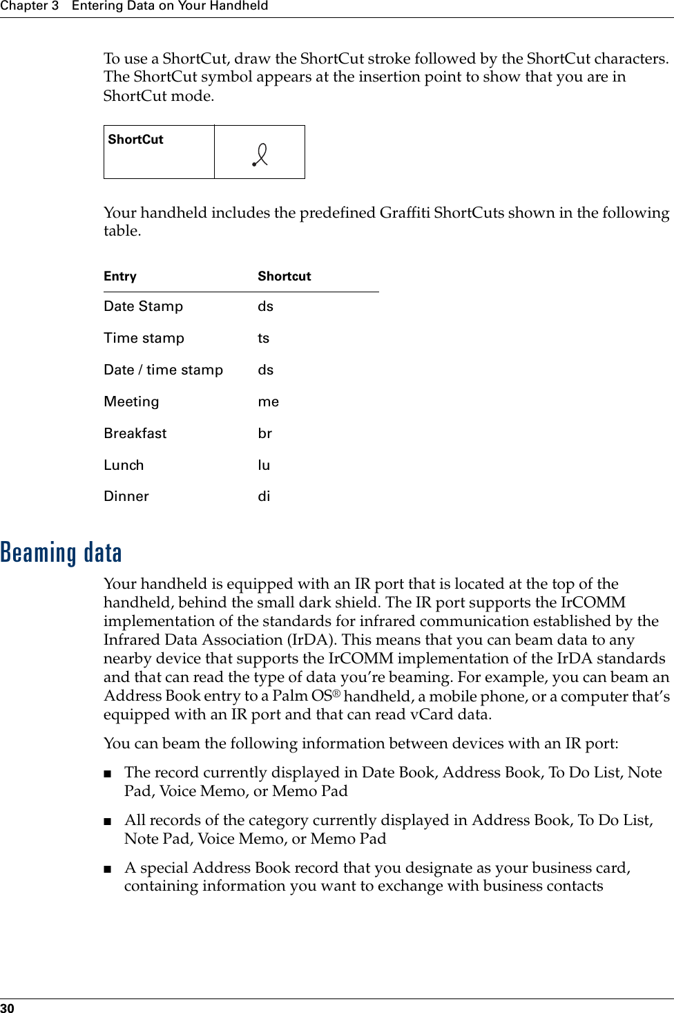 Chapter 3 Entering Data on Your Handheld30To use a ShortCut, draw the ShortCut stroke followed by the ShortCut characters. The ShortCut symbol appears at the insertion point to show that you are in ShortCut mode.Your handheld includes the predefined Graffiti ShortCuts shown in the following table.Beaming dataYour handheld is equipped with an IR port that is located at the top of the handheld, behind the small dark shield. The IR port supports the IrCOMM implementation of the standards for infrared communication established by the Infrared Data Association (IrDA). This means that you can beam data to any nearby device that supports the IrCOMM implementation of the IrDA standards and that can read the type of data you’re beaming. For example, you can beam an Address Book entry to a Palm OS® handheld, a mobile phone, or a computer that’s equipped with an IR port and that can read vCard data. You can beam the following information between devices with an IR port:■The record currently displayed in Date Book, Address Book, To Do List, Note Pad, Voice Memo, or Memo Pad■All records of the category currently displayed in Address Book, To Do List, Note Pad, Voice Memo, or Memo Pad■A special Address Book record that you designate as your business card, containing information you want to exchange with business contactsShortCut    Entry ShortcutDate Stamp dsTime stamp tsDate / time stamp dsMeeting meBreakfast brLunch luDinner diPalm, Inc. Confidential