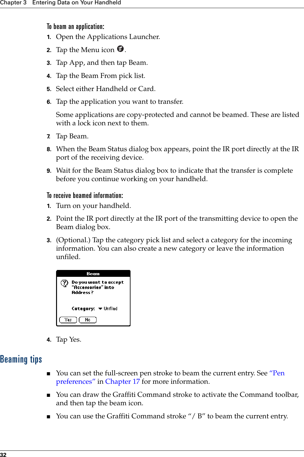 Chapter 3 Entering Data on Your Handheld32To beam an application:1. Open the Applications Launcher.2. Tap the Menu icon  .3. Tap App, and then tap Beam.4. Tap the Beam From pick list.5. Select either Handheld or Card.6. Tap the application you want to transfer.Some applications are copy-protected and cannot be beamed. These are listed with a lock icon next to them.7. Tap Beam.8. When the Beam Status dialog box appears, point the IR port directly at the IR port of the receiving device.9. Wait for the Beam Status dialog box to indicate that the transfer is complete before you continue working on your handheld.To receive beamed information:1. Turn on your handheld.2. Point the IR port directly at the IR port of the transmitting device to open the Beam dialog box.3. (Optional.) Tap the category pick list and select a category for the incoming information. You can also create a new category or leave the information unfiled.4. Tap Yes. Beaming tips■You can set the full-screen pen stroke to beam the current entry. See “Pen preferences” in Chapter 17 for more information. ■You can draw the Graffiti Command stroke to activate the Command toolbar, and then tap the beam icon. ■You can use the Graffiti Command stroke “/ B” to beam the current entry.Palm, Inc. Confidential