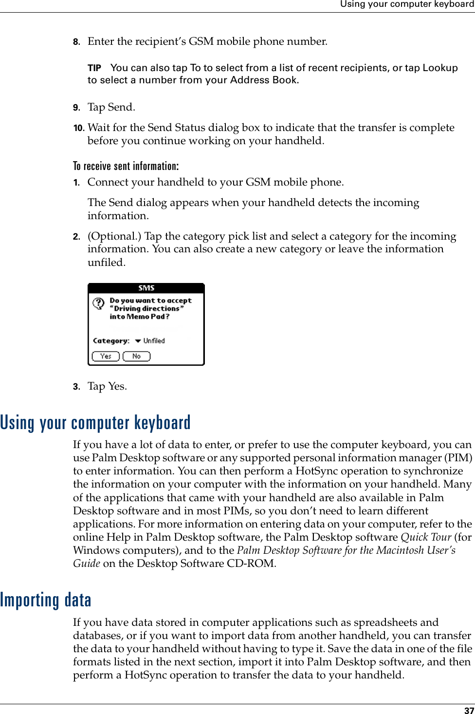 Using your computer keyboard378. Enter the recipient’s GSM mobile phone number. TIP You can also tap To to select from a list of recent recipients, or tap Lookup to select a number from your Address Book.9. Tap Send .10. Wait for the Send Status dialog box to indicate that the transfer is complete before you continue working on your handheld.To receive sent information:1. Connect your handheld to your GSM mobile phone.The Send dialog appears when your handheld detects the incoming information.2. (Optional.) Tap the category pick list and select a category for the incoming information. You can also create a new category or leave the information unfiled.3. Tap Yes. Using your computer keyboardIf you have a lot of data to enter, or prefer to use the computer keyboard, you can use Palm Desktop software or any supported personal information manager (PIM) to enter information. You can then perform a HotSync operation to synchronize the information on your computer with the information on your handheld. Many of the applications that came with your handheld are also available in Palm Desktop software and in most PIMs, so you don’t need to learn different applications. For more information on entering data on your computer, refer to the online Help in Palm Desktop software, the Palm Desktop software Quick Tour (for Windows computers), and to the Palm Desktop Software for the Macintosh User’s Guide on the Desktop Software CD-ROM.Importing dataIf you have data stored in computer applications such as spreadsheets and databases, or if you want to import data from another handheld, you can transfer the data to your handheld without having to type it. Save the data in one of the file formats listed in the next section, import it into Palm Desktop software, and then perform a HotSync operation to transfer the data to your handheld.Palm, Inc. Confidential