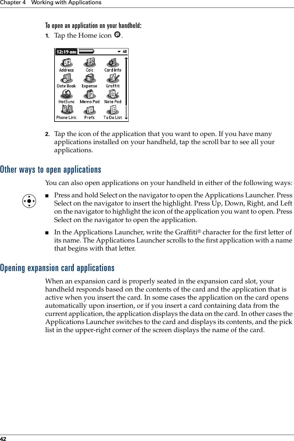 Chapter 4 Working with Applications42To open an application on your handheld:1. Tap the Home icon  . 2. Tap the icon of the application that you want to open. If you have many applications installed on your handheld, tap the scroll bar to see all your applications. Other ways to open applicationsYou can also open applications on your handheld in either of the following ways:■Press and hold Select on the navigator to open the Applications Launcher. Press Select on the navigator to insert the highlight. Press Up, Down, Right, and Left on the navigator to highlight the icon of the application you want to open. Press Select on the navigator to open the application. ■In the Applications Launcher, write the Graffiti® character for the first letter of its name. The Applications Launcher scrolls to the first application with a name that begins with that letter.Opening expansion card applicationsWhen an expansion card is properly seated in the expansion card slot, your handheld responds based on the contents of the card and the application that is active when you insert the card. In some cases the application on the card opens automatically upon insertion, or if you insert a card containing data from the current application, the application displays the data on the card. In other cases the Applications Launcher switches to the card and displays its contents, and the pick list in the upper-right corner of the screen displays the name of the card.Palm, Inc. Confidential