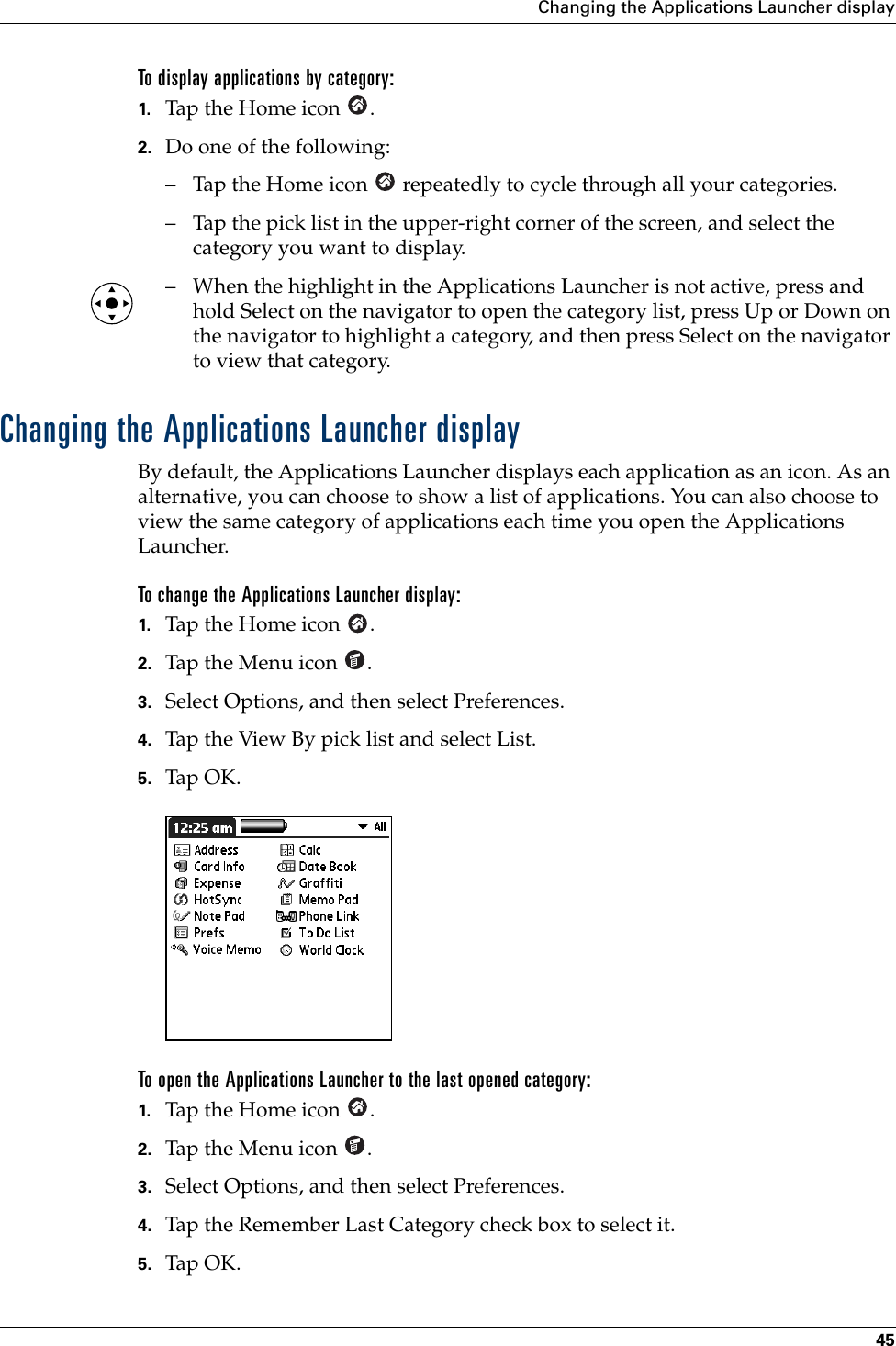 Changing the Applications Launcher display45To display applications by category: 1. Tap the Home icon  . 2. Do one of the following:– Tap the Home icon   repeatedly to cycle through all your categories.– Tap the pick list in the upper-right corner of the screen, and select the category you want to display.– When the highlight in the Applications Launcher is not active, press and hold Select on the navigator to open the category list, press Up or Down on the navigator to highlight a category, and then press Select on the navigator to view that category.Changing the Applications Launcher displayBy default, the Applications Launcher displays each application as an icon. As an alternative, you can choose to show a list of applications. You can also choose to view the same category of applications each time you open the Applications Launcher.To change the Applications Launcher display:1. Tap the Home icon  .2. Tap the Menu icon  . 3. Select Options, and then select Preferences.4. Tap the View By pick list and select List.5. Tap OK.To open the Applications Launcher to the last opened category:1. Tap the Home icon  .2. Tap the Menu icon  . 3. Select Options, and then select Preferences.4. Tap the Remember Last Category check box to select it.5. Tap OK.Palm, Inc. Confidential