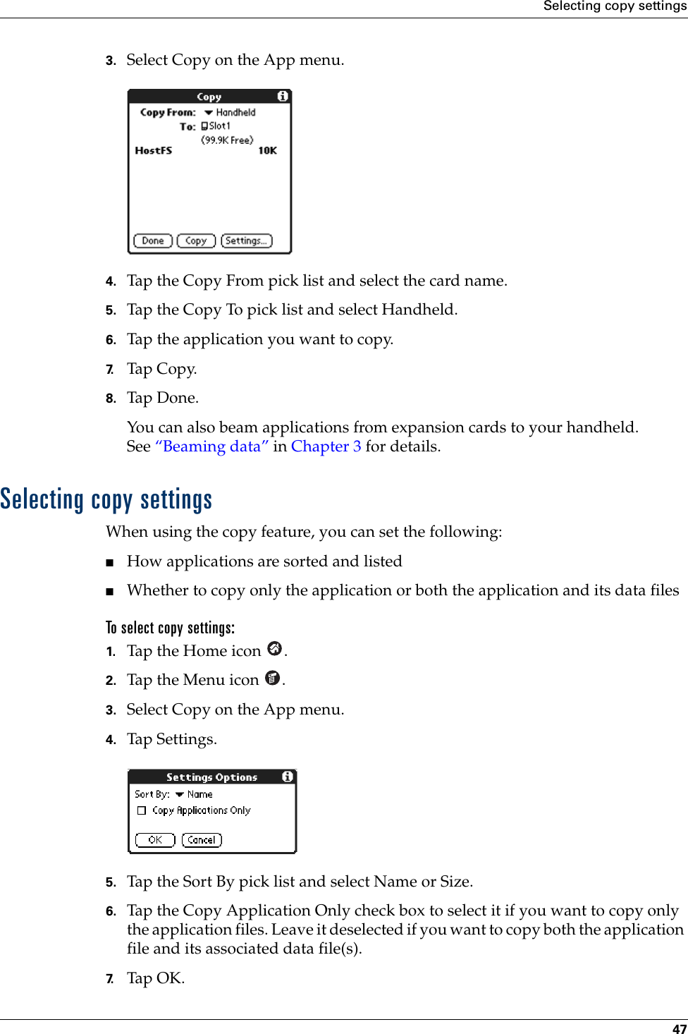 Selecting copy settings473. Select Copy on the App menu.4. Tap the Copy From pick list and select the card name.5. Tap the Copy To pick list and select Handheld.6. Tap the application you want to copy.7. Tap Copy.8. Tap Don e.You can also beam applications from expansion cards to your handheld. See “Beaming data” in Chapter 3 for details.Selecting copy settingsWhen using the copy feature, you can set the following:■How applications are sorted and listed■Whether to copy only the application or both the application and its data files To select copy settings:1. Tap the Home icon  .2. Tap the Menu icon  .3. Select Copy on the App menu.4. Tap Settings.5. Tap the Sort By pick list and select Name or Size.6. Tap the Copy Application Only check box to select it if you want to copy only the application files. Leave it deselected if you want to copy both the application file and its associated data file(s).7. Tap OK.Palm, Inc. Confidential