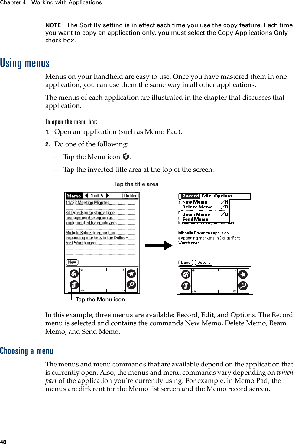 Chapter 4 Working with Applications48NOTE The Sort By setting is in effect each time you use the copy feature. Each time you want to copy an application only, you must select the Copy Applications Only check box.Using menusMenus on your handheld are easy to use. Once you have mastered them in one application, you can use them the same way in all other applications.The menus of each application are illustrated in the chapter that discusses that application.To open the menu bar:1. Open an application (such as Memo Pad).2. Do one of the following:– Tap the Menu icon  . – Tap the inverted title area at the top of the screen.In this example, three menus are available: Record, Edit, and Options. The Record menu is selected and contains the commands New Memo, Delete Memo, Beam Memo, and Send Memo.Choosing a menuThe menus and menu commands that are available depend on the application that is currently open. Also, the menus and menu commands vary depending on which part of the application you’re currently using. For example, in Memo Pad, the menus are different for the Memo list screen and the Memo record screen.Tap the Menu iconTap the title areaPalm, Inc. Confidential