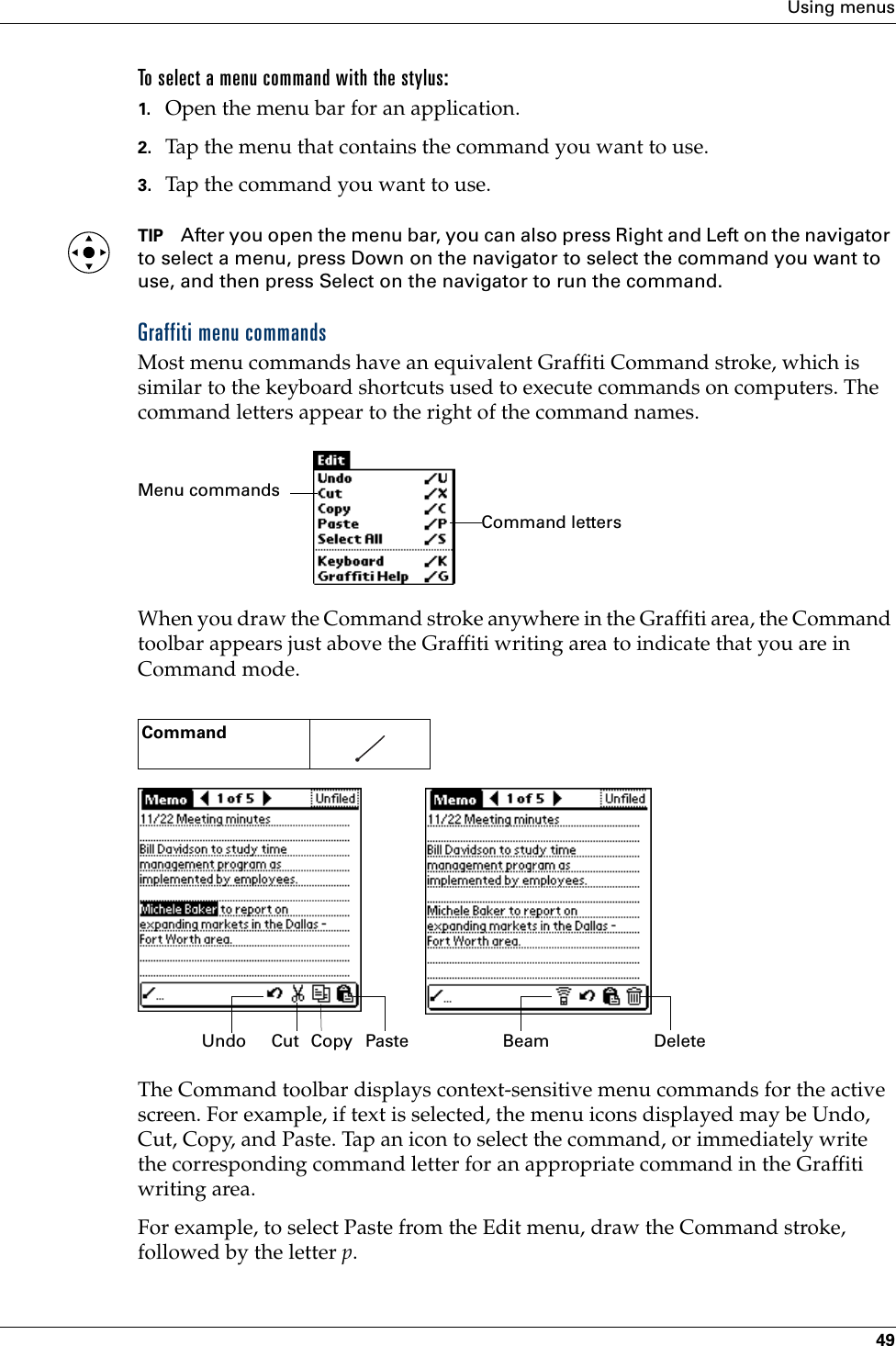 Using menus49To select a menu command with the stylus:1. Open the menu bar for an application.2. Tap the menu that contains the command you want to use.3. Tap the command you want to use.TIP After you open the menu bar, you can also press Right and Left on the navigator to select a menu, press Down on the navigator to select the command you want to use, and then press Select on the navigator to run the command.Graffiti menu commandsMost menu commands have an equivalent Graffiti Command stroke, which is similar to the keyboard shortcuts used to execute commands on computers. The command letters appear to the right of the command names. When you draw the Command stroke anywhere in the Graffiti area, the Command toolbar appears just above the Graffiti writing area to indicate that you are in Command mode. The Command toolbar displays context-sensitive menu commands for the active screen. For example, if text is selected, the menu icons displayed may be Undo, Cut, Copy, and Paste. Tap an icon to select the command, or immediately write the corresponding command letter for an appropriate command in the Graffiti writing area.For example, to select Paste from the Edit menu, draw the Command stroke, followed by the letter p.Command    Command lettersMenu commandsCutUndo Copy Paste Beam DeletePalm, Inc. Confidential