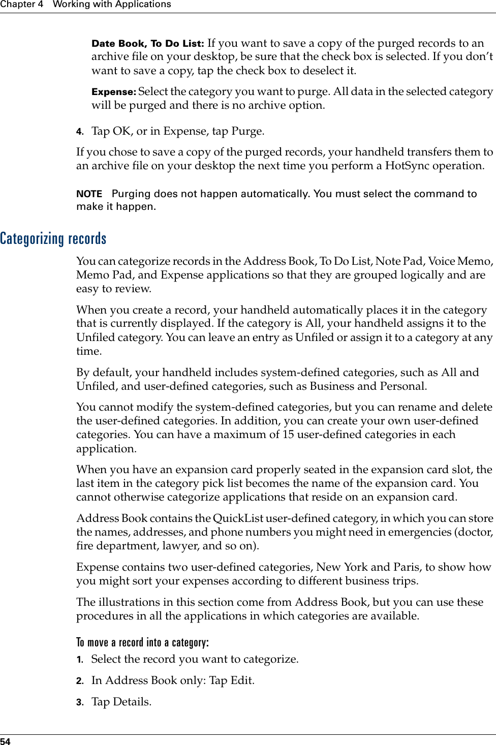 Chapter 4 Working with Applications54Date Book, To Do List: If you want to save a copy of the purged records to an archive file on your desktop, be sure that the check box is selected. If you don’t want to save a copy, tap the check box to deselect it.Expense: Select the category you want to purge. All data in the selected category will be purged and there is no archive option.4. Tap OK, or in Expense, tap Purge.If you chose to save a copy of the purged records, your handheld transfers them to an archive file on your desktop the next time you perform a HotSync operation.NOTE Purging does not happen automatically. You must select the command to make it happen.Categorizing recordsYou can categorize records in the Address Book, To Do List, Note Pad, Voice Memo, Memo Pad, and Expense applications so that they are grouped logically and are easy to review. When you create a record, your handheld automatically places it in the category that is currently displayed. If the category is All, your handheld assigns it to the Unfiled category. You can leave an entry as Unfiled or assign it to a category at any time.By default, your handheld includes system-defined categories, such as All and Unfiled, and user-defined categories, such as Business and Personal. You cannot modify the system-defined categories, but you can rename and delete the user-defined categories. In addition, you can create your own user-defined categories. You can have a maximum of 15 user-defined categories in each application. When you have an expansion card properly seated in the expansion card slot, the last item in the category pick list becomes the name of the expansion card. You cannot otherwise categorize applications that reside on an expansion card.Address Book contains the QuickList user-defined category, in which you can store the names, addresses, and phone numbers you might need in emergencies (doctor, fire department, lawyer, and so on).Expense contains two user-defined categories, New York and Paris, to show how you might sort your expenses according to different business trips.The illustrations in this section come from Address Book, but you can use these procedures in all the applications in which categories are available. To move a record into a category:1. Select the record you want to categorize.2. In Address Book only: Tap Edit.3. Tap Details.Palm, Inc. Confidential