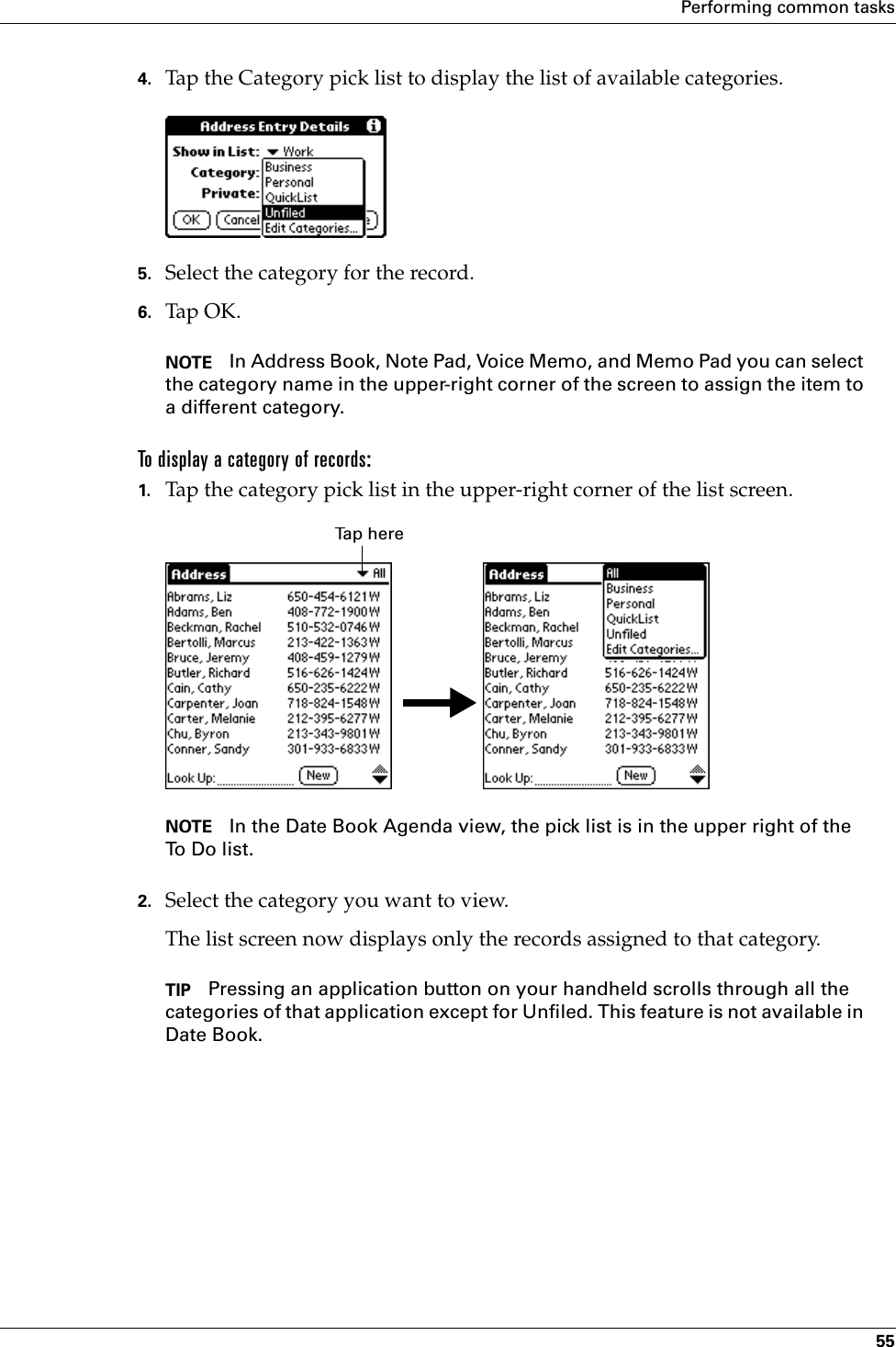 Performing common tasks554. Tap the Category pick list to display the list of available categories.5. Select the category for the record.6. Tap OK.NOTE In Address Book, Note Pad, Voice Memo, and Memo Pad you can select the category name in the upper-right corner of the screen to assign the item to a different category.To display a category of records:1. Tap the category pick list in the upper-right corner of the list screen.NOTE In the Date Book Agenda view, the pick list is in the upper right of the To Do list. 2. Select the category you want to view.The list screen now displays only the records assigned to that category.TIP Pressing an application button on your handheld scrolls through all the categories of that application except for Unfiled. This feature is not available in Date Book.Tap herePalm, Inc. Confidential