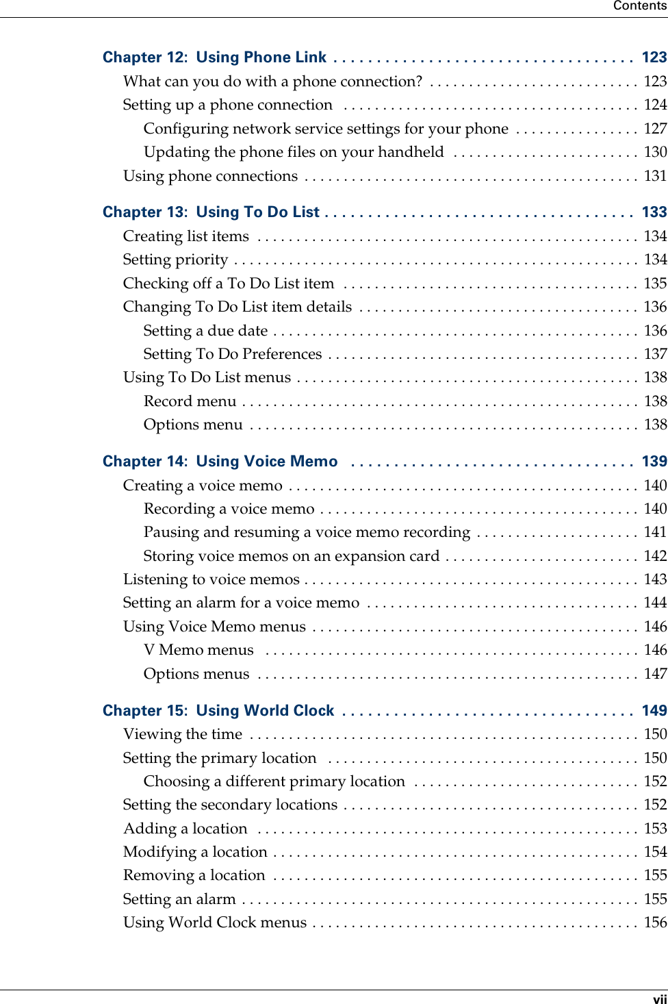 ContentsviiChapter 12: Using Phone Link  . . . . . . . . . . . . . . . . . . . . . . . . . . . . . . . . . . .  123What can you do with a phone connection?  . . . . . . . . . . . . . . . . . . . . . . . . . . .  123Setting up a phone connection   . . . . . . . . . . . . . . . . . . . . . . . . . . . . . . . . . . . . . .  124Configuring network service settings for your phone  . . . . . . . . . . . . . . . .  127Updating the phone files on your handheld  . . . . . . . . . . . . . . . . . . . . . . . .  130Using phone connections  . . . . . . . . . . . . . . . . . . . . . . . . . . . . . . . . . . . . . . . . . . .  131Chapter 13: Using To Do List . . . . . . . . . . . . . . . . . . . . . . . . . . . . . . . . . . . .  133Creating list items  . . . . . . . . . . . . . . . . . . . . . . . . . . . . . . . . . . . . . . . . . . . . . . . . .  134Setting priority . . . . . . . . . . . . . . . . . . . . . . . . . . . . . . . . . . . . . . . . . . . . . . . . . . . .  134Checking off a To Do List item  . . . . . . . . . . . . . . . . . . . . . . . . . . . . . . . . . . . . . .  135Changing To Do List item details  . . . . . . . . . . . . . . . . . . . . . . . . . . . . . . . . . . . .  136Setting a due date . . . . . . . . . . . . . . . . . . . . . . . . . . . . . . . . . . . . . . . . . . . . . . .  136Setting To Do Preferences . . . . . . . . . . . . . . . . . . . . . . . . . . . . . . . . . . . . . . . .  137Using To Do List menus . . . . . . . . . . . . . . . . . . . . . . . . . . . . . . . . . . . . . . . . . . . .  138Record menu . . . . . . . . . . . . . . . . . . . . . . . . . . . . . . . . . . . . . . . . . . . . . . . . . . .  138Options menu  . . . . . . . . . . . . . . . . . . . . . . . . . . . . . . . . . . . . . . . . . . . . . . . . . .  138Chapter 14: Using Voice Memo   . . . . . . . . . . . . . . . . . . . . . . . . . . . . . . . . .  139Creating a voice memo  . . . . . . . . . . . . . . . . . . . . . . . . . . . . . . . . . . . . . . . . . . . . .  140Recording a voice memo . . . . . . . . . . . . . . . . . . . . . . . . . . . . . . . . . . . . . . . . .  140Pausing and resuming a voice memo recording . . . . . . . . . . . . . . . . . . . . .  141Storing voice memos on an expansion card . . . . . . . . . . . . . . . . . . . . . . . . .  142Listening to voice memos . . . . . . . . . . . . . . . . . . . . . . . . . . . . . . . . . . . . . . . . . . .  143Setting an alarm for a voice memo  . . . . . . . . . . . . . . . . . . . . . . . . . . . . . . . . . . .  144Using Voice Memo menus  . . . . . . . . . . . . . . . . . . . . . . . . . . . . . . . . . . . . . . . . . .  146V Memo menus   . . . . . . . . . . . . . . . . . . . . . . . . . . . . . . . . . . . . . . . . . . . . . . . .  146Options menus  . . . . . . . . . . . . . . . . . . . . . . . . . . . . . . . . . . . . . . . . . . . . . . . . .  147Chapter 15: Using World Clock  . . . . . . . . . . . . . . . . . . . . . . . . . . . . . . . . . .  149Viewing the time  . . . . . . . . . . . . . . . . . . . . . . . . . . . . . . . . . . . . . . . . . . . . . . . . . .  150Setting the primary location   . . . . . . . . . . . . . . . . . . . . . . . . . . . . . . . . . . . . . . . .  150Choosing a different primary location  . . . . . . . . . . . . . . . . . . . . . . . . . . . . .  152Setting the secondary locations . . . . . . . . . . . . . . . . . . . . . . . . . . . . . . . . . . . . . .  152Adding a location  . . . . . . . . . . . . . . . . . . . . . . . . . . . . . . . . . . . . . . . . . . . . . . . . .  153Modifying a location . . . . . . . . . . . . . . . . . . . . . . . . . . . . . . . . . . . . . . . . . . . . . . .  154Removing a location  . . . . . . . . . . . . . . . . . . . . . . . . . . . . . . . . . . . . . . . . . . . . . . .  155Setting an alarm . . . . . . . . . . . . . . . . . . . . . . . . . . . . . . . . . . . . . . . . . . . . . . . . . . .  155Using World Clock menus . . . . . . . . . . . . . . . . . . . . . . . . . . . . . . . . . . . . . . . . . .  156Palm, Inc. Confidential