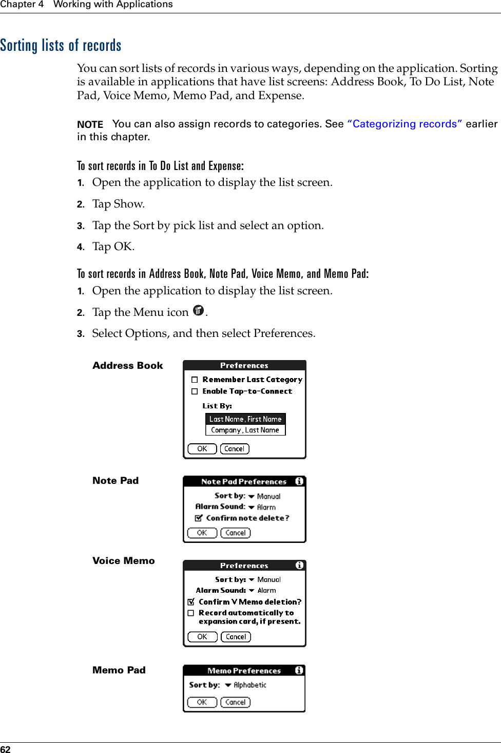 Chapter 4 Working with Applications62Sorting lists of recordsYou can sort lists of records in various ways, depending on the application. Sorting is available in applications that have list screens: Address Book, To Do List, Note Pad, Voice Memo, Memo Pad, and Expense.NOTE You can also assign records to categories. See “Categorizing records” earlier in this chapter.To sort records in To Do List and Expense:1. Open the application to display the list screen.2. Tap Show.3. Tap the Sort by pick list and select an option.4. Tap OK.To sort records in Address Book, Note Pad, Voice Memo, and Memo Pad:1. Open the application to display the list screen.2. Tap the Menu icon  .3. Select Options, and then select Preferences.Address BookNote PadVoice MemoMemo PadPalm, Inc. Confidential