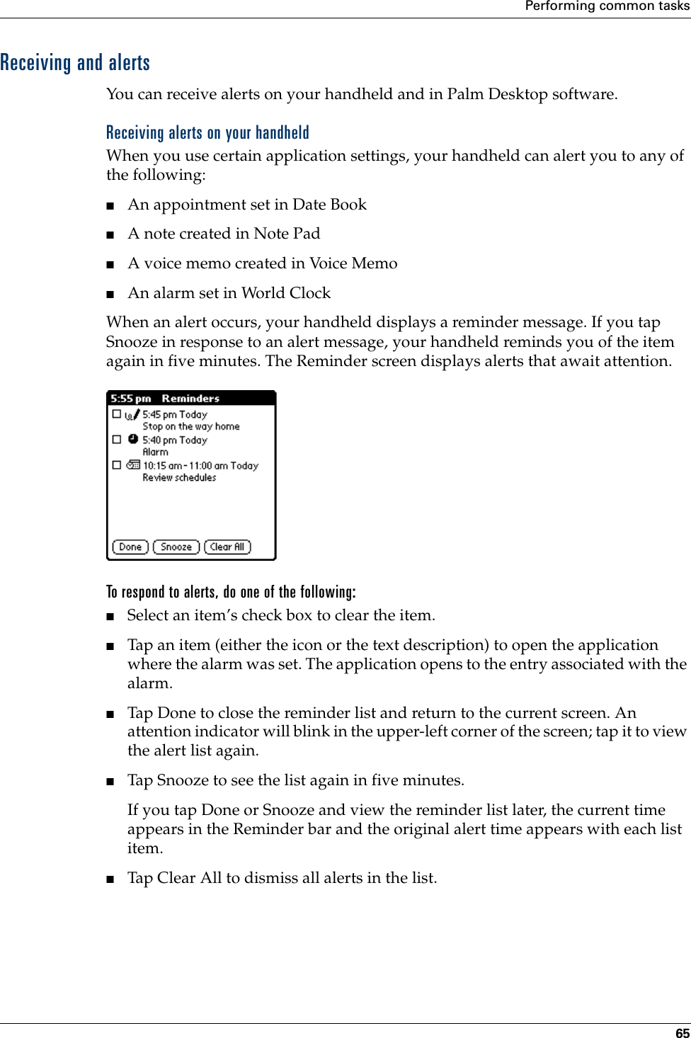 Performing common tasks65Receiving and alertsYou can receive alerts on your handheld and in Palm Desktop software.Receiving alerts on your handheldWhen you use certain application settings, your handheld can alert you to any of the following:■An appointment set in Date Book■A note created in Note Pad■A voice memo created in Voice Memo■An alarm set in World ClockWhen an alert occurs, your handheld displays a reminder message. If you tap Snooze in response to an alert message, your handheld reminds you of the item again in five minutes. The Reminder screen displays alerts that await attention.To respond to alerts, do one of the following:■Select an item’s check box to clear the item.■Tap an item (either the icon or the text description) to open the application where the alarm was set. The application opens to the entry associated with the alarm.■Tap Done to close the reminder list and return to the current screen. An attention indicator will blink in the upper-left corner of the screen; tap it to view the alert list again.■Tap Snooze to see the list again in five minutes.If you tap Done or Snooze and view the reminder list later, the current time appears in the Reminder bar and the original alert time appears with each list item. ■Tap Clear All to dismiss all alerts in the list.Palm, Inc. Confidential