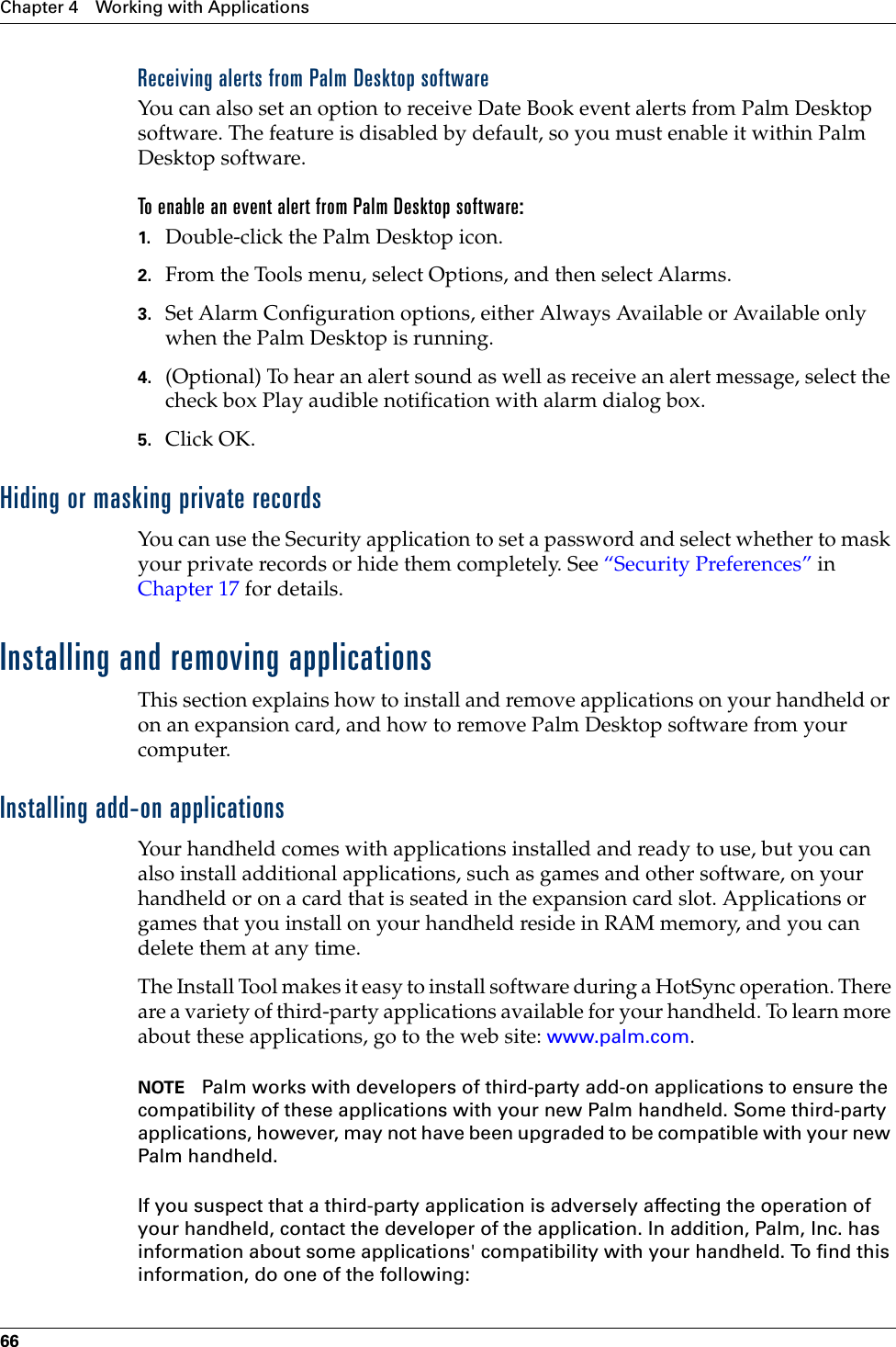 Chapter 4 Working with Applications66Receiving alerts from Palm Desktop softwareYou can also set an option to receive Date Book event alerts from Palm Desktop software. The feature is disabled by default, so you must enable it within Palm Desktop software.To enable an event alert from Palm Desktop software:1. Double-click the Palm Desktop icon.2. From the Tools menu, select Options, and then select Alarms.3. Set Alarm Configuration options, either Always Available or Available only when the Palm Desktop is running.4. (Optional) To hear an alert sound as well as receive an alert message, select the check box Play audible notification with alarm dialog box.5. Click OK.Hiding or masking private recordsYou can use the Security application to set a password and select whether to mask your private records or hide them completely. See “Security Preferences” in Chapter 17 for details.Installing and removing applicationsThis section explains how to install and remove applications on your handheld or on an expansion card, and how to remove Palm Desktop software from your computer.Installing add-on applicationsYour handheld comes with applications installed and ready to use, but you can also install additional applications, such as games and other software, on your handheld or on a card that is seated in the expansion card slot. Applications or games that you install on your handheld reside in RAM memory, and you can delete them at any time.The Install Tool makes it easy to install software during a HotSync operation. There are a variety of third-party applications available for your handheld. To learn more about these applications, go to the web site: www.palm.com.NOTE Palm works with developers of third-party add-on applications to ensure the compatibility of these applications with your new Palm handheld. Some third-party applications, however, may not have been upgraded to be compatible with your new Palm handheld. If you suspect that a third-party application is adversely affecting the operation of your handheld, contact the developer of the application. In addition, Palm, Inc. has information about some applications&apos; compatibility with your handheld. To find this information, do one of the following:Palm, Inc. Confidential