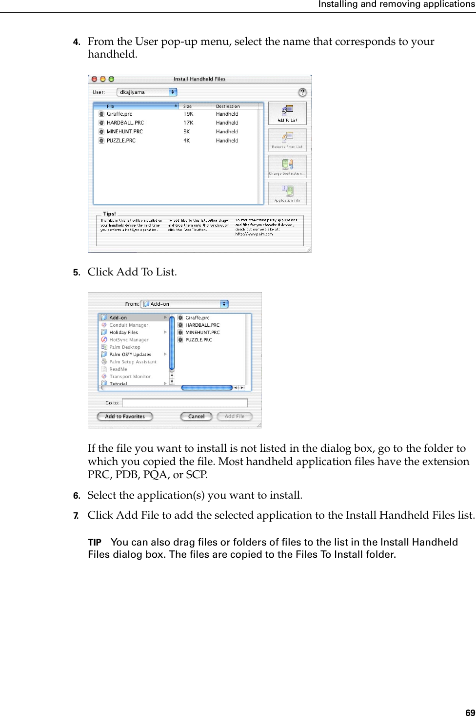 Installing and removing applications694. From the User pop-up menu, select the name that corresponds to your handheld.5. Click Add To List.If the file you want to install is not listed in the dialog box, go to the folder to which you copied the file. Most handheld application files have the extension PRC, PDB, PQA, or SCP.6. Select the application(s) you want to install.7. Click Add File to add the selected application to the Install Handheld Files list.TIP You can also drag files or folders of files to the list in the Install Handheld Files dialog box. The files are copied to the Files To Install folder.Palm, Inc. Confidential