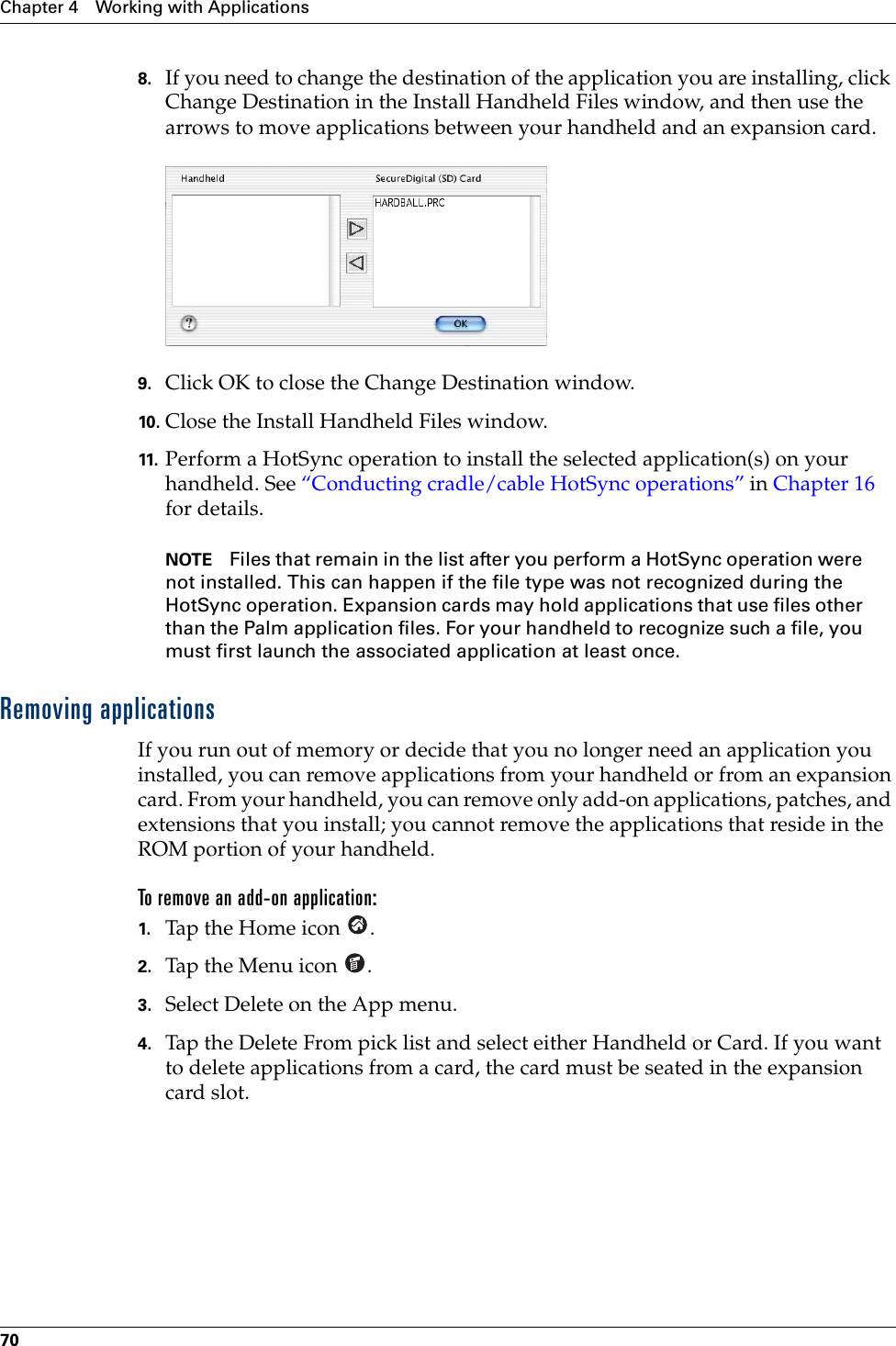 Chapter 4 Working with Applications708. If you need to change the destination of the application you are installing, click Change Destination in the Install Handheld Files window, and then use the arrows to move applications between your handheld and an expansion card.9. Click OK to close the Change Destination window.10. Close the Install Handheld Files window.11. Perform a HotSync operation to install the selected application(s) on your handheld. See “Conducting cradle/cable HotSync operations” in Chapter 16 for details.NOTE Files that remain in the list after you perform a HotSync operation were not installed. This can happen if the file type was not recognized during the HotSync operation. Expansion cards may hold applications that use files other than the Palm application files. For your handheld to recognize such a file, you must first launch the associated application at least once. Removing applicationsIf you run out of memory or decide that you no longer need an application you installed, you can remove applications from your handheld or from an expansion card. From your handheld, you can remove only add-on applications, patches, and extensions that you install; you cannot remove the applications that reside in the ROM portion of your handheld.To remove an add-on application: 1. Tap the Home icon  . 2. Tap the Menu icon  . 3. Select Delete on the App menu.4. Tap the Delete From pick list and select either Handheld or Card. If you want to delete applications from a card, the card must be seated in the expansion card slot.Palm, Inc. Confidential