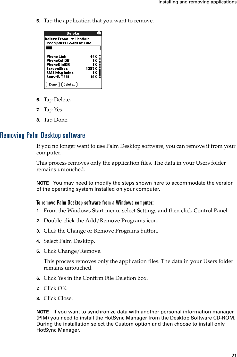 Installing and removing applications715. Tap the application that you want to remove.6. Tap Delete.7. Tap Yes.8. Tap Don e .Removing Palm Desktop softwareIf you no longer want to use Palm Desktop software, you can remove it from your computer. This process removes only the application files. The data in your Users folder remains untouched. NOTE You may need to modify the steps shown here to accommodate the version of the operating system installed on your computer.To remove Palm Desktop software from a Windows computer: 1. From the Windows Start menu, select Settings and then click Control Panel.2. Double-click the Add/Remove Programs icon. 3. Click the Change or Remove Programs button.4. Select Palm Desktop.5. Click Change/Remove.This process removes only the application files. The data in your Users folder remains untouched. 6. Click Yes in the Confirm File Deletion box.7. Click OK.8. Click Close.NOTE If you want to synchronize data with another personal information manager (PIM) you need to install the HotSync Manager from the Desktop Software CD-ROM. During the installation select the Custom option and then choose to install only HotSync Manager.Palm, Inc. Confidential