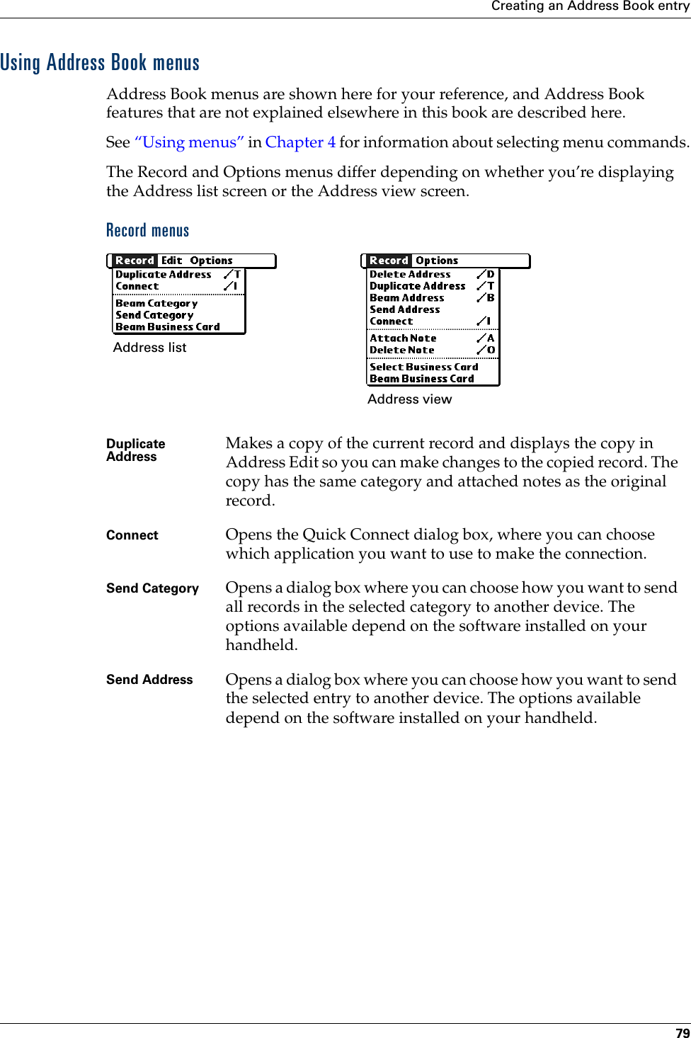 Creating an Address Book entry79Using Address Book menusAddress Book menus are shown here for your reference, and Address Book features that are not explained elsewhere in this book are described here.See “Using menus” in Chapter 4 for information about selecting menu commands.The Record and Options menus differ depending on whether you’re displaying the Address list screen or the Address view screen.Record menus Duplicate Address Makes a copy of the current record and displays the copy in Address Edit so you can make changes to the copied record. The copy has the same category and attached notes as the original record.Connect Opens the Quick Connect dialog box, where you can choose which application you want to use to make the connection. Send Category Opens a dialog box where you can choose how you want to send all records in the selected category to another device. The options available depend on the software installed on your handheld.Send Address Opens a dialog box where you can choose how you want to send the selected entry to another device. The options available depend on the software installed on your handheld.Address list Address viewPalm, Inc. Confidential