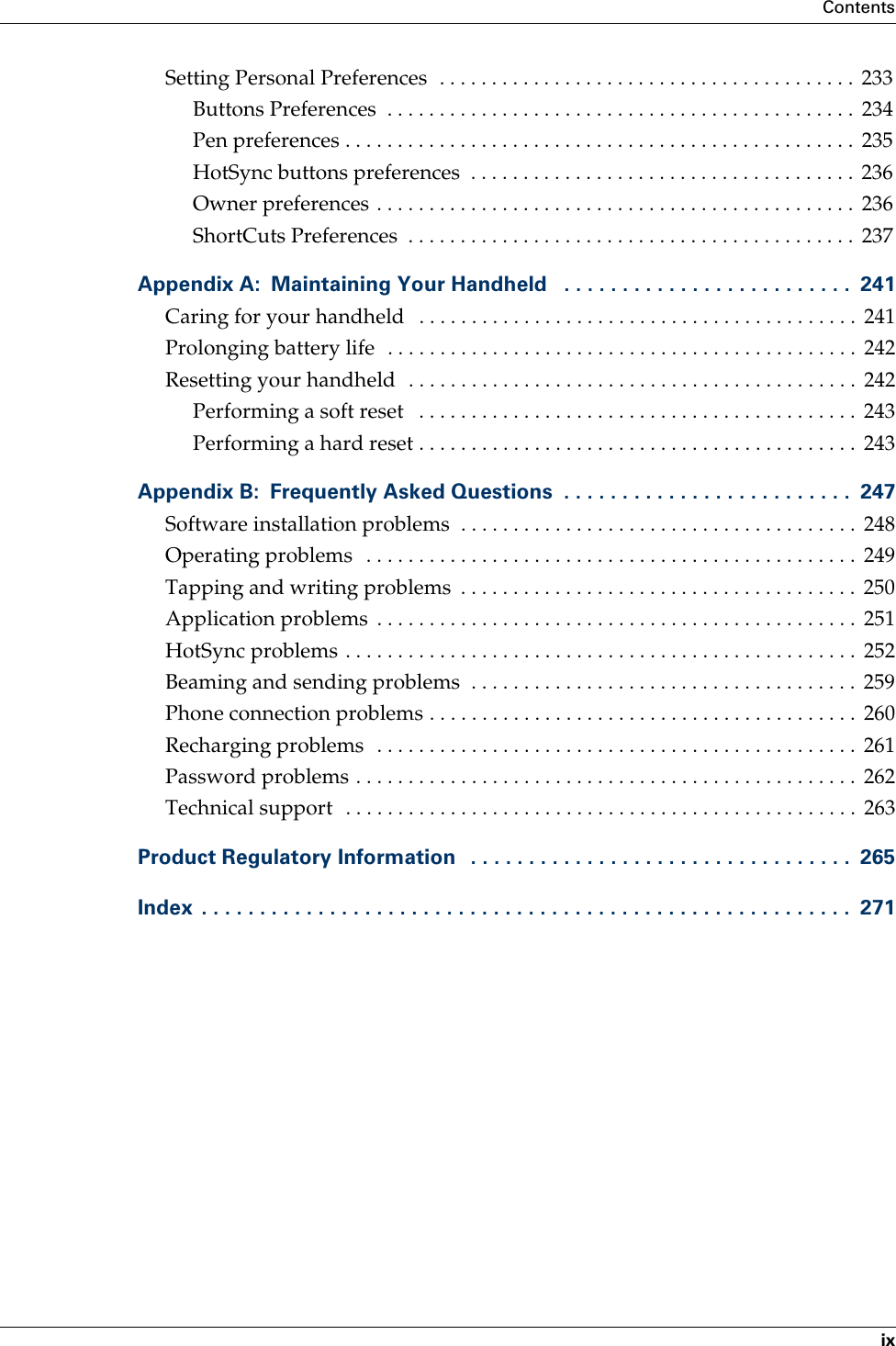 ContentsixSetting Personal Preferences  . . . . . . . . . . . . . . . . . . . . . . . . . . . . . . . . . . . . . . . .  233Buttons Preferences  . . . . . . . . . . . . . . . . . . . . . . . . . . . . . . . . . . . . . . . . . . . . .  234Pen preferences . . . . . . . . . . . . . . . . . . . . . . . . . . . . . . . . . . . . . . . . . . . . . . . . .  235HotSync buttons preferences  . . . . . . . . . . . . . . . . . . . . . . . . . . . . . . . . . . . . .  236Owner preferences . . . . . . . . . . . . . . . . . . . . . . . . . . . . . . . . . . . . . . . . . . . . . .  236ShortCuts Preferences  . . . . . . . . . . . . . . . . . . . . . . . . . . . . . . . . . . . . . . . . . . .  237Appendix A: Maintaining Your Handheld   . . . . . . . . . . . . . . . . . . . . . . . . .  241Caring for your handheld   . . . . . . . . . . . . . . . . . . . . . . . . . . . . . . . . . . . . . . . . . .  241Prolonging battery life  . . . . . . . . . . . . . . . . . . . . . . . . . . . . . . . . . . . . . . . . . . . . .  242Resetting your handheld  . . . . . . . . . . . . . . . . . . . . . . . . . . . . . . . . . . . . . . . . . . .  242Performing a soft reset   . . . . . . . . . . . . . . . . . . . . . . . . . . . . . . . . . . . . . . . . . .  243Performing a hard reset . . . . . . . . . . . . . . . . . . . . . . . . . . . . . . . . . . . . . . . . . .  243Appendix B: Frequently Asked Questions  . . . . . . . . . . . . . . . . . . . . . . . . .  247Software installation problems  . . . . . . . . . . . . . . . . . . . . . . . . . . . . . . . . . . . . . .  248Operating problems  . . . . . . . . . . . . . . . . . . . . . . . . . . . . . . . . . . . . . . . . . . . . . . .  249Tapping and writing problems  . . . . . . . . . . . . . . . . . . . . . . . . . . . . . . . . . . . . . .  250Application problems  . . . . . . . . . . . . . . . . . . . . . . . . . . . . . . . . . . . . . . . . . . . . . .  251HotSync problems . . . . . . . . . . . . . . . . . . . . . . . . . . . . . . . . . . . . . . . . . . . . . . . . .  252Beaming and sending problems  . . . . . . . . . . . . . . . . . . . . . . . . . . . . . . . . . . . . .  259Phone connection problems . . . . . . . . . . . . . . . . . . . . . . . . . . . . . . . . . . . . . . . . .  260Recharging problems  . . . . . . . . . . . . . . . . . . . . . . . . . . . . . . . . . . . . . . . . . . . . . .  261Password problems . . . . . . . . . . . . . . . . . . . . . . . . . . . . . . . . . . . . . . . . . . . . . . . .  262Technical support  . . . . . . . . . . . . . . . . . . . . . . . . . . . . . . . . . . . . . . . . . . . . . . . . .  263Product Regulatory Information   . . . . . . . . . . . . . . . . . . . . . . . . . . . . . . . . .  265Index  . . . . . . . . . . . . . . . . . . . . . . . . . . . . . . . . . . . . . . . . . . . . . . . . . . . . . . . .  271Palm, Inc. Confidential