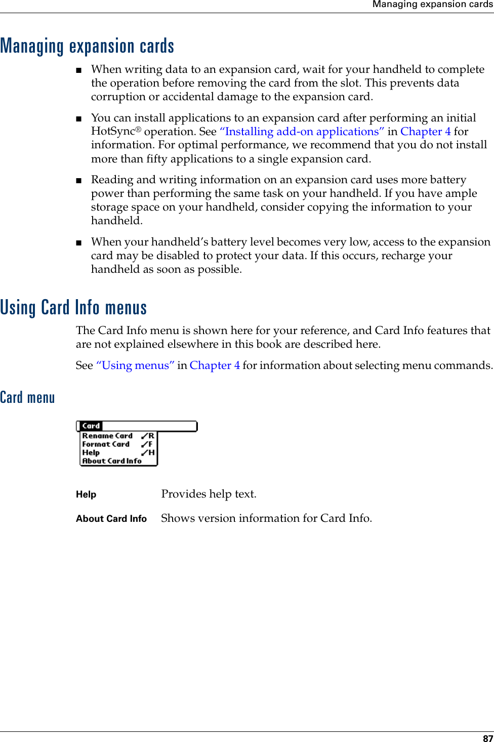 Managing expansion cards87Managing expansion cards■When writing data to an expansion card, wait for your handheld to complete the operation before removing the card from the slot. This prevents data corruption or accidental damage to the expansion card.■You can install applications to an expansion card after performing an initial HotSync® operation. See “Installing add-on applications” in Chapter 4 for information. For optimal performance, we recommend that you do not install more than fifty applications to a single expansion card.■Reading and writing information on an expansion card uses more battery power than performing the same task on your handheld. If you have ample storage space on your handheld, consider copying the information to your handheld.■When your handheld’s battery level becomes very low, access to the expansion card may be disabled to protect your data. If this occurs, recharge your handheld as soon as possible.Using Card Info menusThe Card Info menu is shown here for your reference, and Card Info features that are not explained elsewhere in this book are described here.See “Using menus” in Chapter 4 for information about selecting menu commands.Card menuHelp Provides help text.About Card Info Shows version information for Card Info.Palm, Inc. Confidential