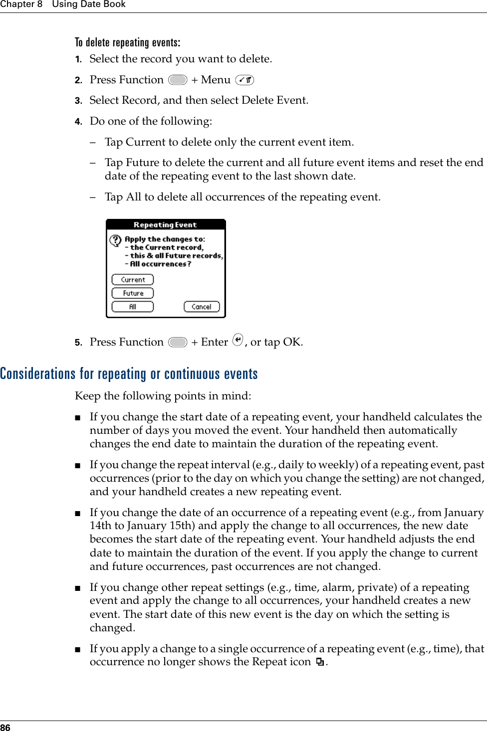 Chapter 8 Using Date Book86To delete repeating events:1. Select the record you want to delete.2. Press Function   + Menu   3. Select Record, and then select Delete Event.4. Do one of the following:– Tap Current to delete only the current event item.– Tap Future to delete the current and all future event items and reset the end date of the repeating event to the last shown date.– Tap All to delete all occurrences of the repeating event.5. Press Function   + Enter  , or tap OK.Considerations for repeating or continuous eventsKeep the following points in mind:■If you change the start date of a repeating event, your handheld calculates the number of days you moved the event. Your handheld then automatically changes the end date to maintain the duration of the repeating event.■If you change the repeat interval (e.g., daily to weekly) of a repeating event, past occurrences (prior to the day on which you change the setting) are not changed, and your handheld creates a new repeating event.■If you change the date of an occurrence of a repeating event (e.g., from January 14th to January 15th) and apply the change to all occurrences, the new date becomes the start date of the repeating event. Your handheld adjusts the end date to maintain the duration of the event. If you apply the change to current and future occurrences, past occurrences are not changed.■If you change other repeat settings (e.g., time, alarm, private) of a repeating event and apply the change to all occurrences, your handheld creates a new event. The start date of this new event is the day on which the setting is changed. ■If you apply a change to a single occurrence of a repeating event (e.g., time), that occurrence no longer shows the Repeat icon  .Palm, Inc. Confidential