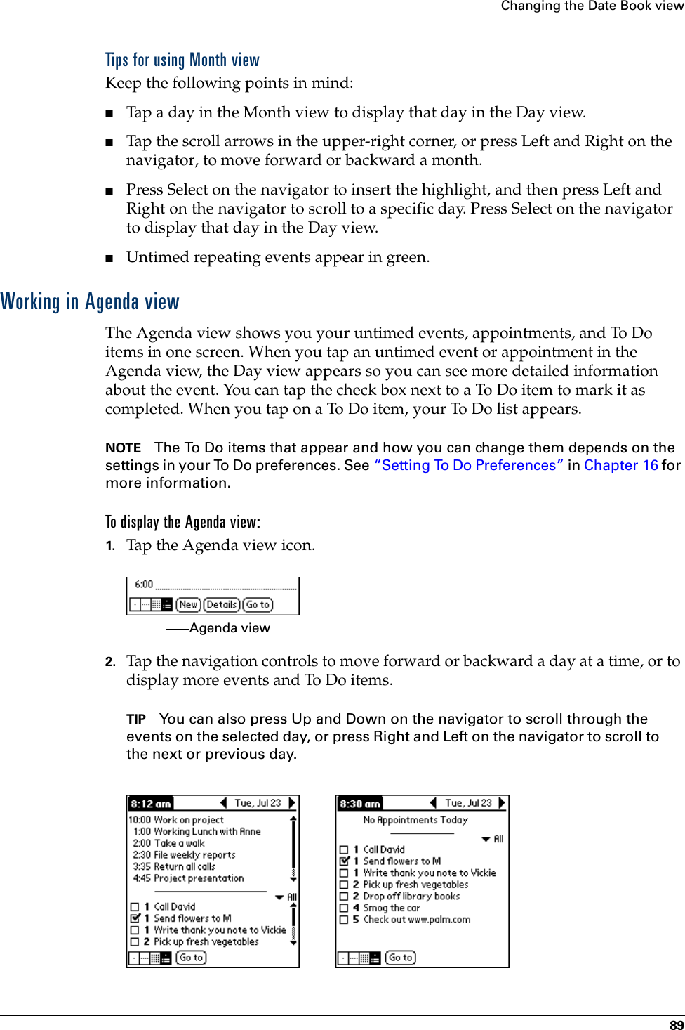 Changing the Date Book view89Tips for using Month viewKeep the following points in mind:■Tap a day in the Month view to display that day in the Day view.■Tap the scroll arrows in the upper-right corner, or press Left and Right on the navigator, to move forward or backward a month. ■Press Select on the navigator to insert the highlight, and then press Left and Right on the navigator to scroll to a specific day. Press Select on the navigator to display that day in the Day view.■Untimed repeating events appear in green.Working in Agenda viewThe Agenda view shows you your untimed events, appointments, and To Do items in one screen. When you tap an untimed event or appointment in the Agenda view, the Day view appears so you can see more detailed information about the event. You can tap the check box next to a To Do item to mark it as completed. When you tap on a To Do item, your To Do list appears. NOTE The To Do items that appear and how you can change them depends on the settings in your To Do preferences. See “Setting To Do Preferences” in Chapter 16 for more information.To display the Agenda view:1. Tap the Agenda view icon.2. Tap the navigation controls to move forward or backward a day at a time, or to display more events and To Do items. TIP You can also press Up and Down on the navigator to scroll through the events on the selected day, or press Right and Left on the navigator to scroll to the next or previous day. Agenda viewPalm, Inc. Confidential