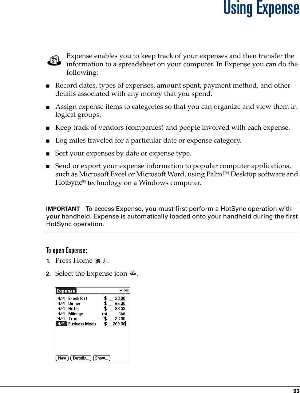 93CHAPTER 9Using ExpenseExpense enables you to keep track of your expenses and then transfer the information to a spreadsheet on your computer. In Expense you can do the following: ■Record dates, types of expenses, amount spent, payment method, and other details associated with any money that you spend.■Assign expense items to categories so that you can organize and view them in logical groups.■Keep track of vendors (companies) and people involved with each expense.■Log miles traveled for a particular date or expense category.■Sort your expenses by date or expense type.■Send or export your expense information to popular computer applications, such as Microsoft Excel or Microsoft Word, using Palm™ Desktop software and HotSync® technology on a Windows computer.IMPORTANT To access Expense, you must first perform a HotSync operation with your handheld. Expense is automatically loaded onto your handheld during the first HotSync operation. To open Expense:1. Press Home  .2. Select the Expense icon  . Palm, Inc. Confidential